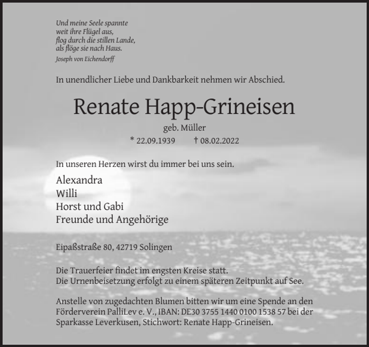 <p>Und meine Seele spannte<br />weit ihre Flügel aus,<br />flog durch die stillen Lande,<br />als flöge sie nach Haus.<br />Joseph von Eichendorff</p><p>In unendlicher Liebe und Dankbarkeit nehmen wir Abschied.</p><p>Renate Happ-Grineisen<br />geb. Müller<br />* 22.09.1939<br />† 08.02.2022<br />In unseren Herzen wirst du immer bei uns sein.</p><p>Alexandra<br />Willi<br />Horst und Gabi<br />Freunde und Angehörige<br />Eipaßstraße 80, 42719 Solingen<br />Die Trauerfeier findet im engsten Kreise statt.<br />Die Urnenbeisetzung erfolgt zu einem späteren Zeitpunkt auf See.<br />Anstelle von zugedachten Blumen bitten wir um eine Spende an den<br />Förderverein PalliLev e. V., IBAN: DE30 3755 144100 1538 57 bei der<br />Sparkasse Leverkusen, Stichwort: Renate Happ-Grineisen.</p>