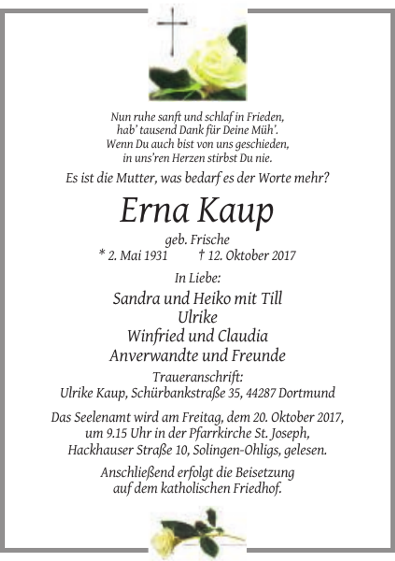 <p>Nun ruhe sanft und schlaf in Frieden,<br />hab’ tausend Dank für Deine Müh’.<br />Wenn Du auch bist von uns geschieden,<br />in uns’ren Herzen stirbst Du nie.</p><p>Es ist die Mutter, was bedarf es der Worte mehr?</p><p>Erna Kaup<br />geb. Frische<br />* 2. Mai 1931<br />† 12. Oktober 2017<br />In Liebe:</p><p>Sandra und Heiko mit Till<br />Ulrike<br />Winfried und Claudia<br />Anverwandte und Freunde<br />Traueranschrift:<br />Ulrike Kaup, Schürbankstraße 35, 44287 Dortmund<br />Das Seelenamt wird am Freitag, dem 20. Oktober 2017,<br />um 9.15 Uhr in der Pfarrkirche St. Joseph,<br />Hackhauser Straße 10, Solingen-Ohligs, gelesen.<br />Anschließend erfolgt die Beisetzung<br />auf dem katholischen Friedhof.</p>