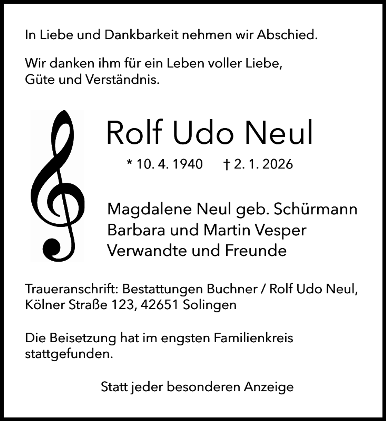 <p>In Liebe und Dankbarkeit nehmen wir Abschied.<br />Wir danken ihm für ein Leben voller Liebe,<br />Güte und Verständnis.</p><p>Rolf Udo Neul<br />* 10. 4. 1940</p><p>† 2. 1. 2026</p><p>Magdalene Neul geb. Schürmann<br />Barbara und Martin Vesper<br />Verwandte und Freunde<br />Traueranschrift: Bestattungen Buchner / Rolf Udo Neul,<br />Kölner Straße 123, 42651 Solingen<br />Die Beisetzung hat im engsten Familienkreis<br />stattgefunden.<br />Statt jeder besonderen Anzeige</p>