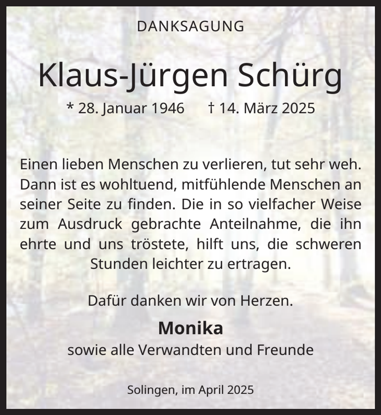 <p>DANKSAGUNG</p><p>Klaus-Jürgen Schürg<br />* 28. Januar 1946</p><p>† 14. März 2025</p><p>Einen lieben Menschen zu verlieren, tut sehr weh.<br />Dann ist es wohltuend, mitfühlende Menschen an<br />seiner Seite zu ﬁnden. Die in so vielfacher Weise<br />zum Ausdruck gebrachte Anteilnahme, die ihn<br />ehrte und uns tröstete, hilft uns, die schweren<br />Stunden leichter zu ertragen.<br />Dafür danken wir von Herzen.</p><p>Monika<br />sowie alle Verwandten und Freunde<br />Solingen, im April 2025</p>