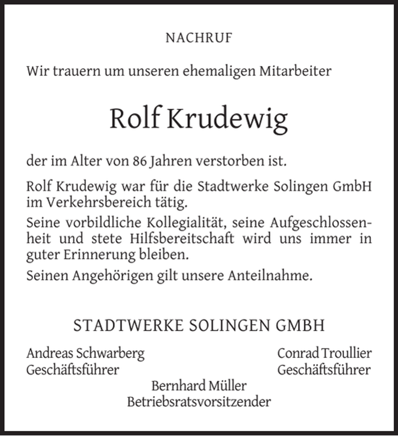<p>NACHRUF<br />Wir trauern um unseren ehemaligen Mitarbeiter</p><p>Rolf Krudewig<br />der im Alter von 86 Jahren verstorben ist.<br />Rolf Krudewig war für die Stadtwerke Solingen GmbH<br />im Verkehrsbereich tätig.<br />Seine vorbildliche Kollegialität, seine Aufgeschlossenheit und stete Hilfsbereitschaft wird uns immer in<br />guter Erinnerung bleiben.<br />Seinen Angehörigen gilt unsere Anteilnahme.</p><p>STADTWERKE SOLINGEN GMBH<br />Andreas Schwarberg<br />Geschäftsführer</p><p>Bernhard Müller<br />Betriebsratsvorsitzender</p><p>Conrad Troullier<br />Geschäftsführer</p>