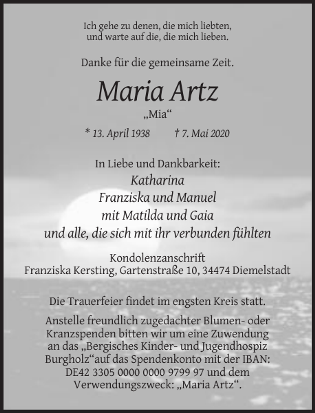 <p>Ich gehe zu denen, die mich liebten,<br />und warte auf die, die mich lieben.</p><p>Danke für die gemeinsame Zeit.</p><p>Maria Artz<br />„Mia“<br />* 13. April 1938</p><p>† 7. Mai 2020</p><p>In Liebe und Dankbarkeit:</p><p>Katharina<br />Franziska und Manuel<br />mit Matilda und Gaia<br />und alle, die sich mit ihr verbunden fühlten<br />Kondolenzanschrift<br />Franziska Kersting, Gartenstraße 10, 34474 Diemelstadt<br />Die Trauerfeier findet im engsten Kreis statt.<br />Anstelle freundlich zugedachter Blumen- oder<br />Kranzspenden bitten wir um eine Zuwendung<br />an das „Bergisches Kinder- und Jugendhospiz<br />Burgholz“auf das Spendenkonto mit der IBAN:<br />DE42 3305 9797 und dem<br />Verwendungszweck: „Maria Artz“.</p>