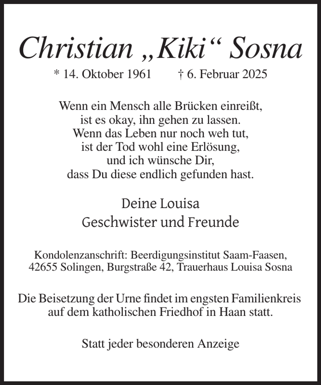 <p>Christian „Kiki“ Sosna<br />* 14. Oktober 1961</p>
<p>† 6. Februar 2025</p>
<p>Wenn ein Mensch alle Brücken einreißt,<br />ist es okay, ihn gehen zu lassen.<br />Wenn das Leben nur noch weh tut,<br />ist der Tod wohl eine Erlösung,<br />und ich wünsche Dir,<br />dass Du diese endlich gefunden hast.</p>
<p>Deine Louisa<br />Geschwister und Freunde<br />Kondolenzanschrift: Beerdigungsinstitut Saam-Faasen,<br />42655 Solingen, Burgstraße 42, Trauerhaus Louisa Sosna</p>
<p>Die Beisetzung der Urne findet im engsten Familienkreis<br />auf dem katholischen Friedhof in Haan statt.<br />Statt jeder besonderen Anzeige</p>