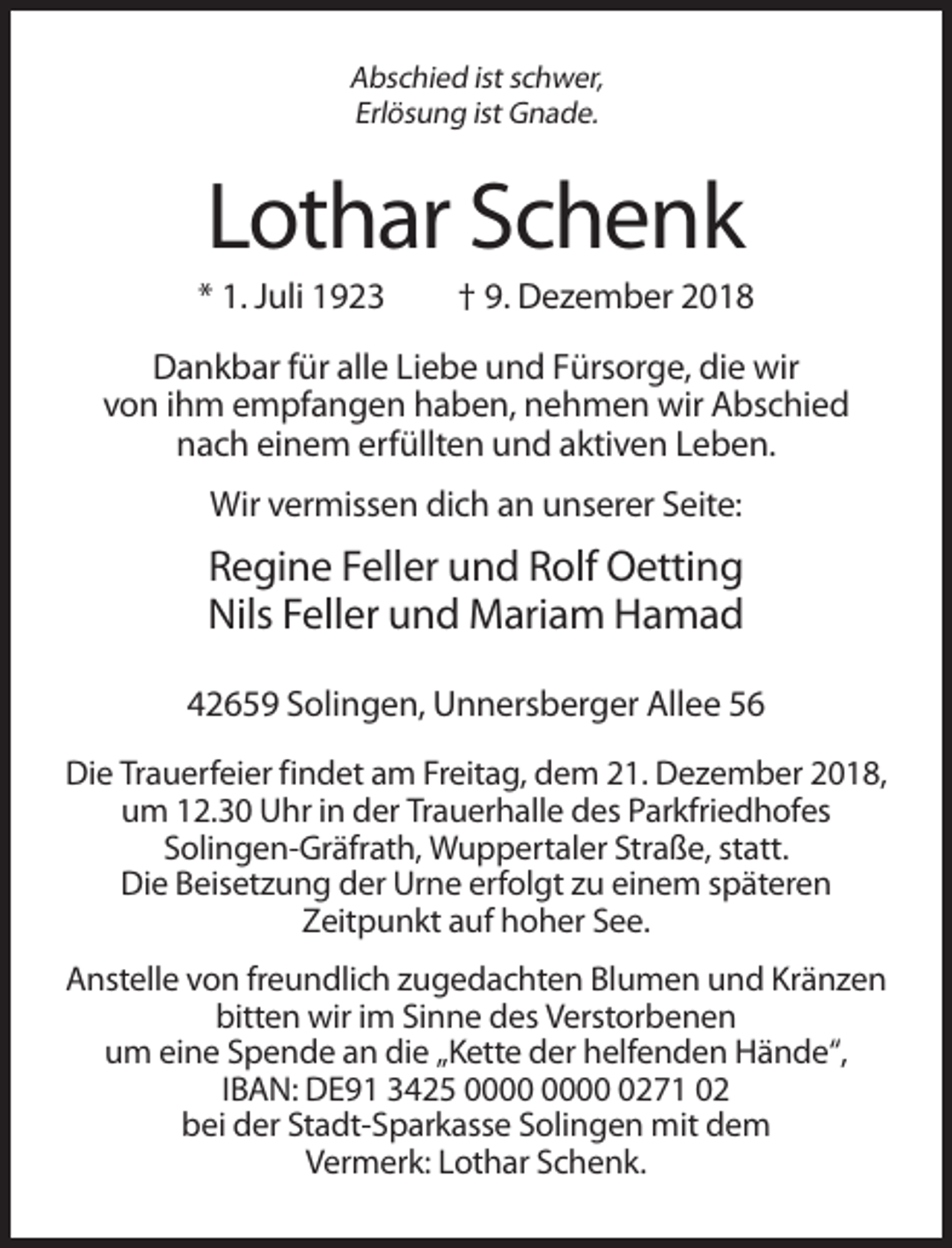 <p>Abschied ist schwer,<br />Erlösung ist Gnade.</p><p>Lothar Schenk<br />* 1. Juli 1923</p><p>† 9. Dezember 2018</p><p>Dankbar für alle Liebe und Fürsorge, die wir<br />von ihm empfangen haben, nehmen wir Abschied<br />nach einem erfüllten und aktiven Leben.<br />Wir vermissen dich an unserer Seite:</p><p>Regine Feller und Rolf Oetting<br />Nils Feller und Mariam Hamad<br />42659 Solingen, Unnersberger Allee 56<br />Die Trauerfeier findet am Freitag, dem 21. Dezember 2018,<br />um 12.30 Uhr in der Trauerhalle des Parkfriedhofes<br />Solingen-Gräfrath, Wuppertaler Straße, statt.<br />Die Beisetzung der Urne erfolgt zu einem späteren<br />Zeitpunkt auf hoher See.<br />Anstelle von freundlich zugedachten Blumen und Kränzen<br />bitten wir im Sinne des Verstorbenen<br />um eine Spende an die „Kette der helfenden Hände“,<br />IBAN: DE91 3425 0271 02<br />bei der Stadt-Sparkasse Solingen mit dem<br />Vermerk: Lothar Schenk.</p>