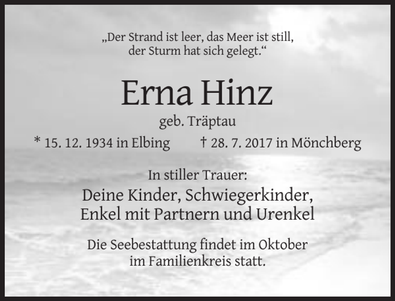 <p>„Der Strand ist leer, das Meer ist still,<br />der Sturm hat sich gelegt.“</p><p>Erna Hinz<br />geb. Träptau<br />* 15. 12. 1934 in Elbing<br />† 28. 7. 2017 in Mönchberg<br />In stiller Trauer:</p><p>Deine Kinder, Schwiegerkinder,<br />Enkel mit Partnern und Urenkel<br />Die Seebestattung findet im Oktober<br />im Familienkreis statt.</p>