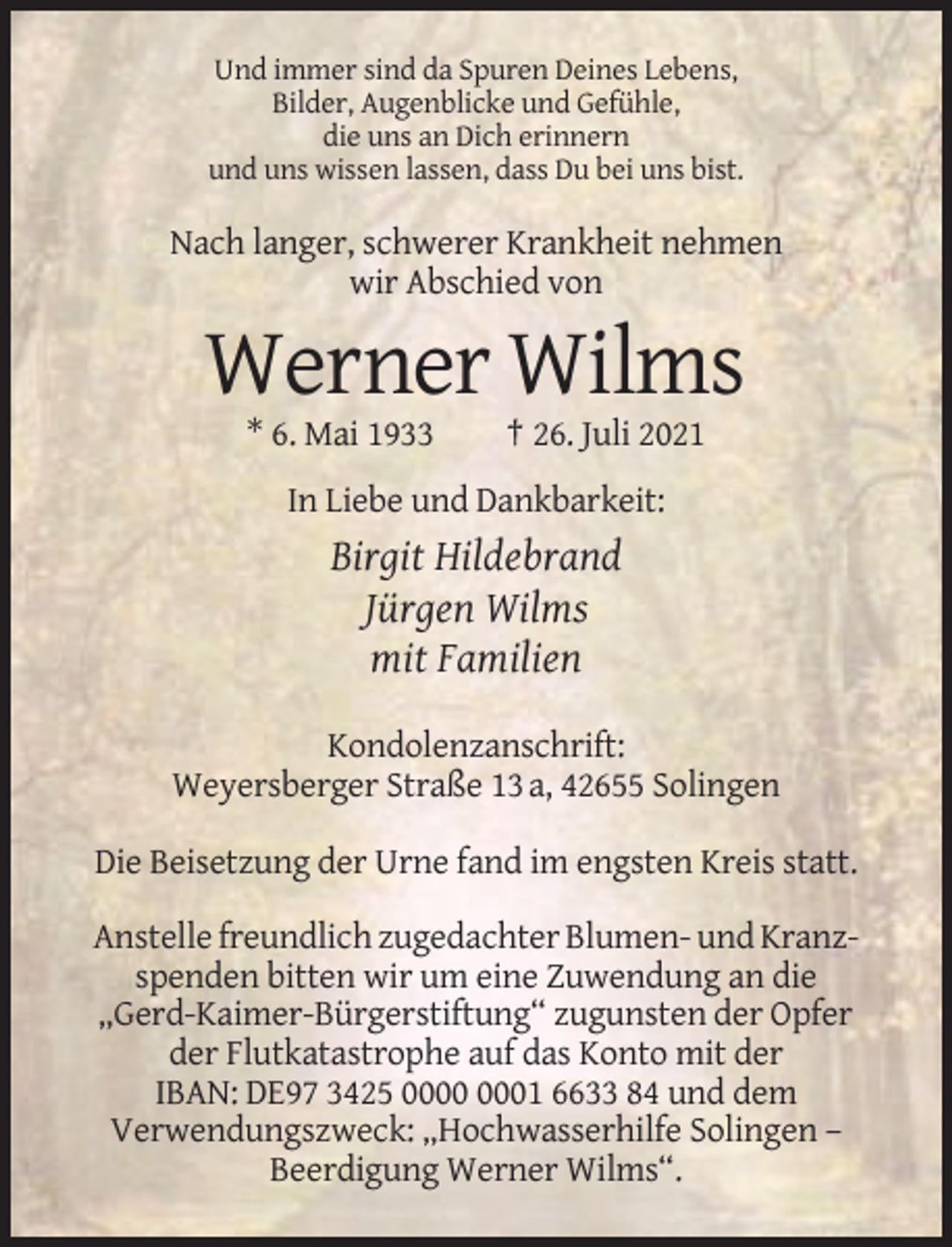 <p>Und immer sind da Spuren Deines Lebens,<br />Bilder, Augenblicke und Gefühle,<br />die uns an Dich erinnern<br />und uns wissen lassen, dass Du bei uns bist.</p><p>Nach langer, schwerer Krankheit nehmen<br />wir Abschied von</p><p>Werner Wilms<br />* 6. Mai 1933</p><p>† 26. Juli 2021</p><p>In Liebe und Dankbarkeit:</p><p>Birgit Hildebrand<br />Jürgen Wilms<br />mit Familien<br />Kondolenzanschrift:<br />Weyersberger Straße 13 a, 42655 Solingen<br />Die Beisetzung der Urne fand im engsten Kreis statt.<br />Anstelle freundlich zugedachter Blumen- und Kranzspenden bitten wir um eine Zuwendung an die<br />„Gerd-Kaimer-Bürgerstiftung“ zugunsten der Opfer<br />der Flutkatastrophe auf das Konto mit der<br />IBAN: DE97 3425 01 6633 84 und dem<br />Verwendungszweck: „Hochwasserhilfe Solingen –<br />Beerdigung Werner Wilms“.</p>