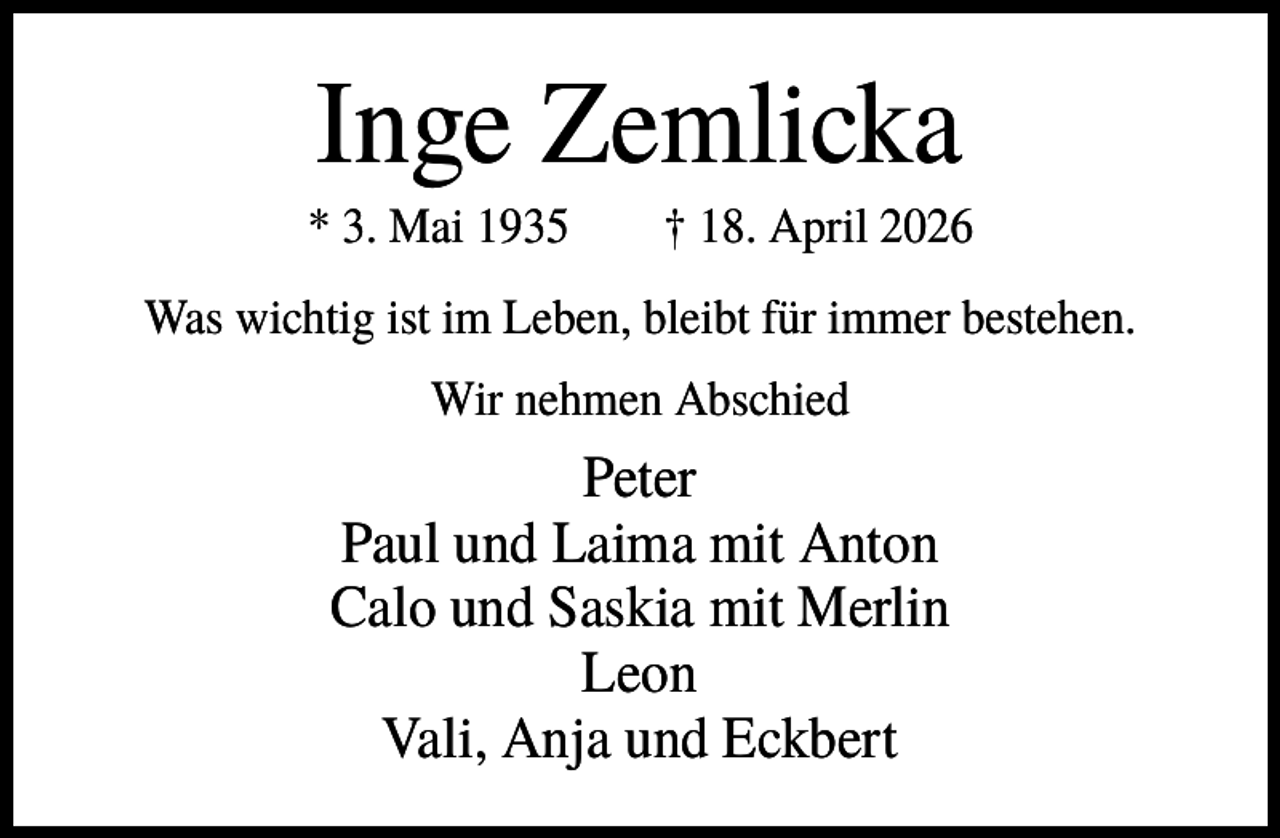 <p>Inge Zemlicka<br />* 3. Mai 1935</p><p>† 18. April 2026</p><p>Was wichtig ist im Leben, bleibt für immer bestehen.<br />Wir nehmen Abschied</p><p>Peter<br />Paul und Laima mit Anton<br />Calo und Saskia mit Merlin<br />Leon<br />Vali, Anja und Eckbert</p>