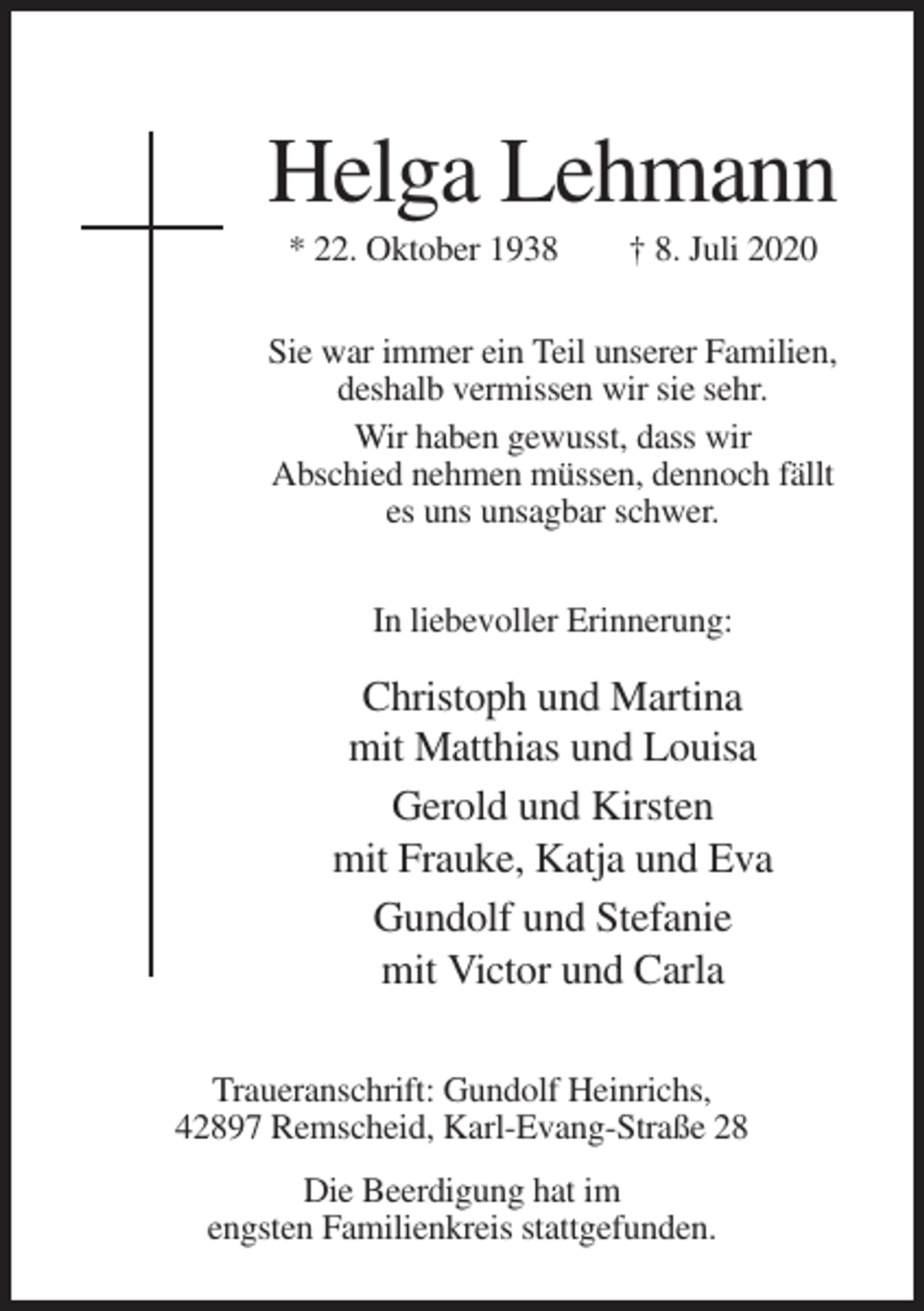 <p>Helga Lehmann<br />* 22. Oktober 1938</p><p>† 8. Juli 2020</p><p>Sie war immer ein Teil unserer Familien,<br />deshalb vermissen wir sie sehr.<br />Wir haben gewusst, dass wir<br />Abschied nehmen müssen, dennoch fällt<br />es uns unsagbar schwer.<br />In liebevoller Erinnerung:</p><p>Christoph und Martina<br />mit Matthias und Louisa<br />Gerold und Kirsten<br />mit Frauke, Katja und Eva<br />Gundolf und Stefanie<br />mit Victor und Carla<br />Traueranschrift: Gundolf Heinrichs,<br />42897 Remscheid, Karl-Evang-Straße 28<br />Die Beerdigung hat im<br />engsten Familienkreis stattgefunden.</p>