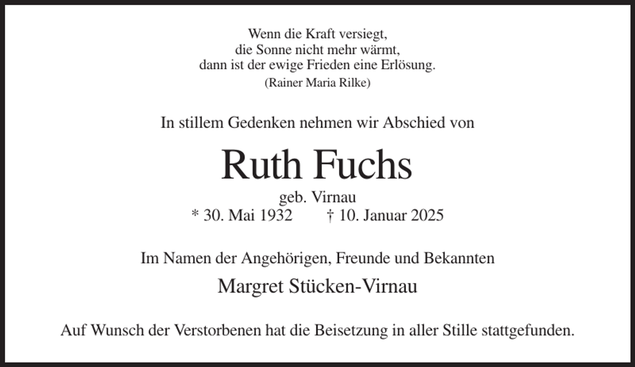 <p>Wenn die Kraft versiegt,<br />die Sonne nicht mehr wärmt,<br />dann ist der ewige Frieden eine Erlösung.<br />(Rainer Maria Rilke)</p><p>In stillem Gedenken nehmen wir Abschied von</p><p>Ruth Fuchs<br />geb. Virnau<br />* 30. Mai 1932<br />† 10. Januar 2025<br />Im Namen der Angehörigen, Freunde und Bekannten</p><p>Margret Stücken-Virnau<br />Auf Wunsch der Verstorbenen hat die Beisetzung in aller Stille stattgefunden.</p>