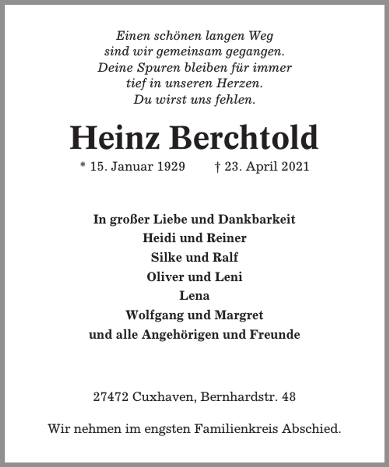 <p>Einen schönen langen Weg<br />sind wir gemeinsam gegangen.<br />Deine Spuren bleiben für immer<br />tief in unseren Herzen.<br />Du wirst uns fehlen.</p><p>Heinz Berchtold<br />* 15. Januar 1929</p><p>† 23. April 2021</p><p>In großer Liebe und Dankbarkeit<br />Heidi und Reiner<br />Silke und Ralf<br />Oliver und Leni<br />Lena<br />Wolfgang und Margret<br />und alle Angehörigen und Freunde</p><p>27472 Cuxhaven, Bernhardstr. 48<br />Wir nehmen im engsten Familienkreis Abschied.</p>