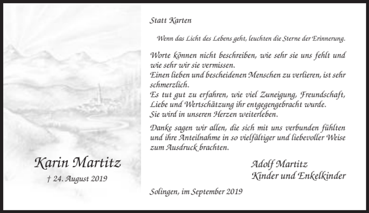 <p>Statt Karten<br />Wenn das Licht des Lebens geht, leuchten die Sterne der Erinnerung.</p><p>Worte können nicht beschreiben, wie sehr sie uns fehlt und<br />wie sehr wir sie vermissen.<br />Einen lieben und bescheidenen Menschen zu verlieren, ist sehr<br />schmerzlich.<br />Es tut gut zu erfahren, wie viel Zuneigung, Freundschaft,<br />Liebe und Wertschätzung ihr entgegengebracht wurde.<br />Sie wird in unseren Herzen weiterleben.<br />Danke sagen wir allen, die sich mit uns verbunden fühlten<br />und ihre Anteilnahme in so vielfältiger und liebevoller Weise<br />zum Ausdruck brachten.</p><p>Karin Martitz</p><p>Adolf Martitz<br />Kinder und Enkelkinder</p><p>† 24. August 2019<br />Solingen, im September 2019</p>
