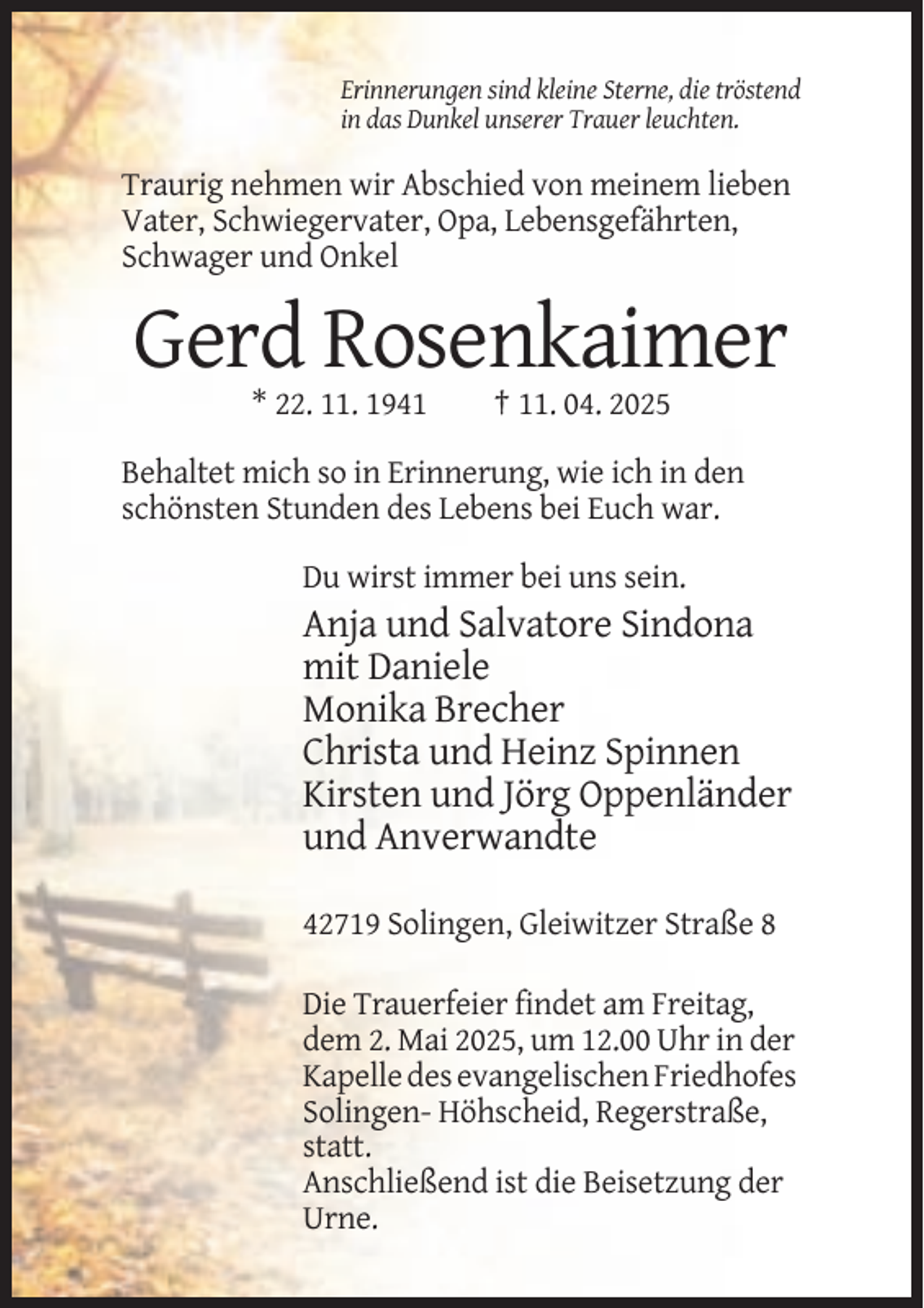 <p>Erinnerungen sind kleine Sterne, die tröstend<br />in das Dunkel unserer Trauer leuchten.</p><p>Traurig nehmen wir Abschied von meinem lieben<br />Vater, Schwiegervater, Opa, Lebensgefährten,<br />Schwager und Onkel</p><p>Gerd Rosenkaimer<br />* 22. 11. 1941</p><p>† 11. 04. 2025</p><p>Behaltet mich so in Erinnerung, wie ich in den<br />schönsten Stunden des Lebens bei Euch war.<br />Du wirst immer bei uns sein.</p><p>Anja und Salvatore Sindona<br />mit Daniele<br />Monika Brecher<br />Christa und Heinz Spinnen<br />Kirsten und Jörg Oppenländer<br />und Anverwandte<br />42719 Solingen, Gleiwitzer Straße 8<br />Die Trauerfeier findet am Freitag,<br />dem 2. Mai 2025, um 12.00 Uhr in der<br />Kapelle des evangelischen Friedhofes<br />Solingen- Höhscheid, Regerstraße,<br />statt.<br />Anschließend ist die Beisetzung der<br />Urne.</p>