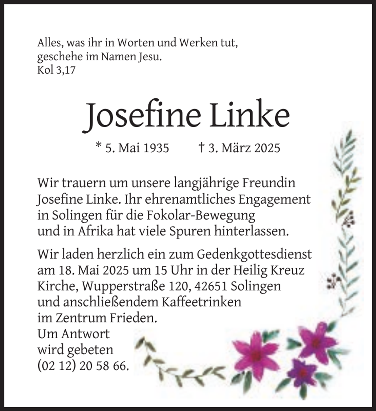 <p>Alles, was ihr in Worten und Werken tut,<br />geschehe im Namen Jesu.<br />Kol 3,17</p><p>Josefine Linke<br />* 5. Mai 1935</p><p>† 3. März 2025</p><p>Wir trauern um unsere langjährige Freundin<br />Josefine Linke. Ihr ehrenamtliches Engagement<br />in Solingen für die Fokolar-Bewegung<br />und in Afrika hat viele Spuren hinterlassen.<br />Wir laden herzlich ein zum Gedenkgottesdienst<br />am 18. Mai 2025 um 15 Uhr in der Heilig Kreuz<br />Kirche, Wupperstraße 120, 42651 Solingen<br />und anschließendem Kaffeetrinken<br />im Zentrum Frieden.<br />Um Antwort<br />wird gebeten<br />(02 12) 20 58 66.</p>