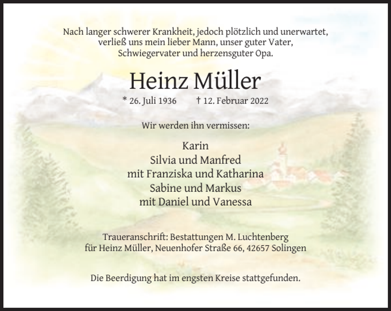 <p>Nach langer schwerer Krankheit, jedoch plötzlich und unerwartet,<br />verließ uns mein lieber Mann, unser guter Vater,<br />Schwiegervater und herzensguter Opa.</p><p>Heinz Müller<br />* 26. Juli 1936</p><p>† 12. Februar 2022</p><p>Wir werden ihn vermissen:</p><p>Karin<br />Silvia und Manfred<br />mit Franziska und Katharina<br />Sabine und Markus<br />mit Daniel und Vanessa</p><p>Traueranschrift: Bestattungen M. Luchtenberg<br />für Heinz Müller, Neuenhofer Straße 66, 42657 Solingen</p><p>Die Beerdigung hat im engsten Kreise stattgefunden.</p>