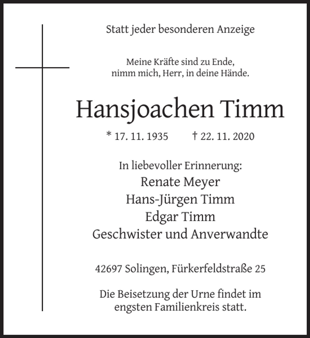 <p>Statt jeder besonderen Anzeige<br />Meine Kräfte sind zu Ende,<br />nimm mich, Herr, in deine Hände.</p><p>Hansjoachen Timm<br />* 17. 11. 1935</p><p>† 22. 11. 2020</p><p>In liebevoller Erinnerung:</p><p>Renate Meyer<br />Hans-Jürgen Timm<br />Edgar Timm<br />Geschwister und Anverwandte<br />42697 Solingen, Fürkerfeldstraße 25<br />Die Beisetzung der Urne findet im<br />engsten Familienkreis statt.</p>