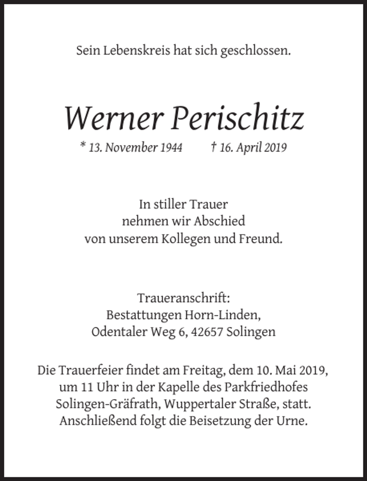 <p>Sein Lebenskreis hat sich geschlossen.</p><p>Werner Perischitz<br />* 13. November 1944</p><p>† 16. April 2019</p><p>In stiller Trauer<br />nehmen wir Abschied<br />von unserem Kollegen und Freund.</p><p>Traueranschrift:<br />Bestattungen Horn-Linden,<br />Odentaler Weg 6, 42657 Solingen<br />Die Trauerfeier findet am Freitag, dem 10. Mai 2019,<br />um 11 Uhr in der Kapelle des Parkfriedhofes<br />Solingen-Gräfrath, Wuppertaler Straße, statt.<br />Anschließend folgt die Beisetzung der Urne.</p>