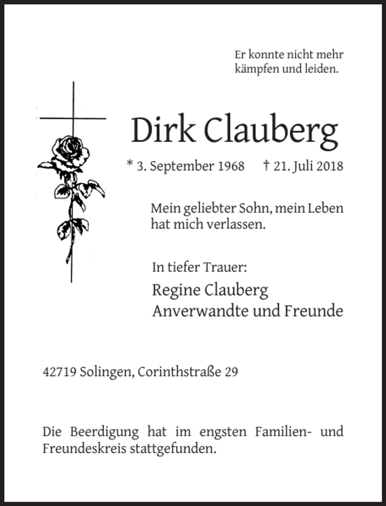 <p>Er konnte nicht mehr<br />kämpfen und leiden.</p><p>Dirk Clauberg<br />* 3. September 1968</p><p>† 21. Juli 2018</p><p>Mein geliebter Sohn, mein Leben<br />hat mich verlassen.</p><p>In tiefer Trauer:</p><p>Regine Clauberg<br />Anverwandte und Freunde</p><p>42719 Solingen, Corinthstraße 29</p><p>Die Beerdigung hat im engsten Familien- und<br />Freundeskreis stattgefunden.</p>