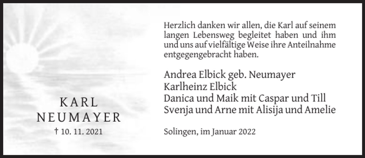 <p>Herzlich danken wir allen, die Karl auf seinem<br />langen Lebensweg begleitet haben und ihm<br />und uns auf vielfältige Weise ihre Anteilnahme<br />entgegengebracht haben.</p><p>KARL<br />NEUMAYER<br />† 10. 11. 2021</p><p>Andrea Elbick geb. Neumayer<br />Karlheinz Elbick<br />Danica und Maik mit Caspar und Till<br />Svenja und Arne mit Alisija und Amelie<br />Solingen, im Januar 2022</p>