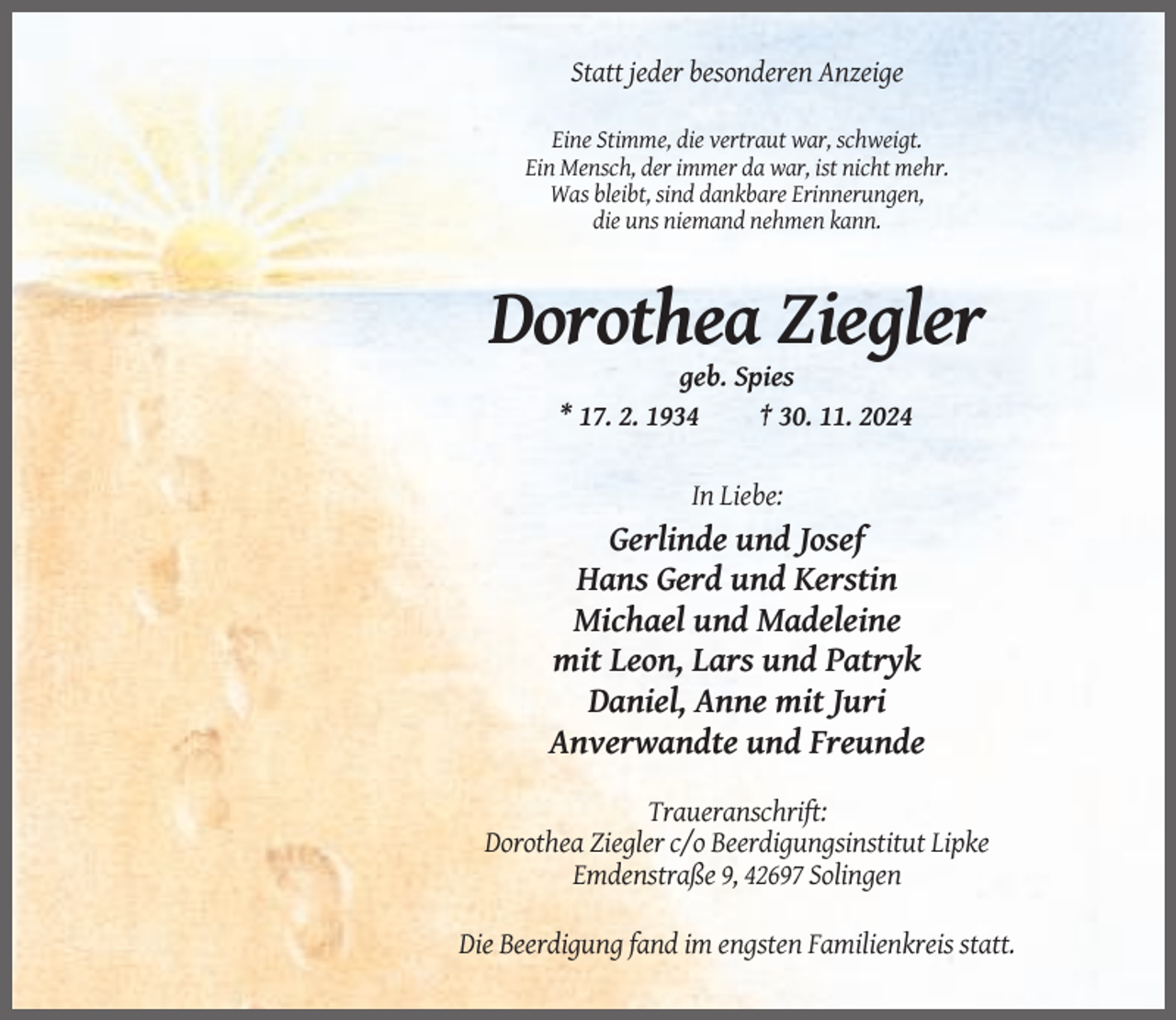 <p>Statt jeder besonderen Anzeige<br />Eine Stimme, die vertraut war, schweigt.<br />Ein Mensch, der immer da war, ist nicht mehr.<br />Was bleibt, sind dankbare Erinnerungen,<br />die uns niemand nehmen kann.</p><p>Dorothea Ziegler<br />geb. Spies<br />* 17. 2. 1934<br />† 30. 11. 2024<br />In Liebe:</p><p>Gerlinde und Josef<br />Hans Gerd und Kerstin<br />Michael und Madeleine<br />mit Leon, Lars und Patryk<br />Daniel, Anne mit Juri<br />Anverwandte und Freunde<br />Traueranschrift:<br />Dorothea Ziegler c/o Beerdigungsinstitut Lipke<br />Emdenstraße 9, 42697 Solingen<br />Die Beerdigung fand im engsten Familienkreis statt.</p>