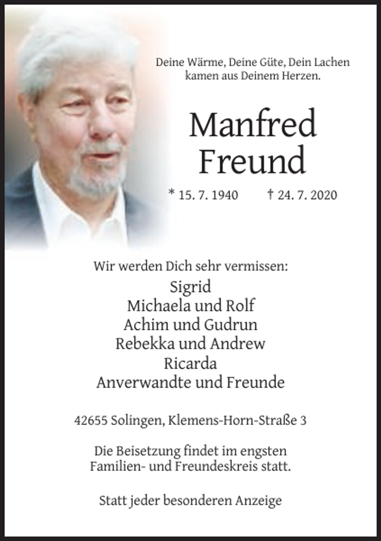 <p>Deine Wärme, Deine Güte, Dein Lachen<br />kamen aus Deinem Herzen.</p><p>Manfred<br />Freund<br />* 15. 7. 1940</p><p>† 24. 7. 2020</p><p>Wir werden Dich sehr vermissen:</p><p>Sigrid<br />Michaela und Rolf<br />Achim und Gudrun<br />Rebekka und Andrew<br />Ricarda<br />Anverwandte und Freunde<br />42655 Solingen, Klemens-Horn-Straße 3<br />Die Beisetzung findet im engsten<br />Familien- und Freundeskreis statt.<br />Statt jeder besonderen Anzeige</p>