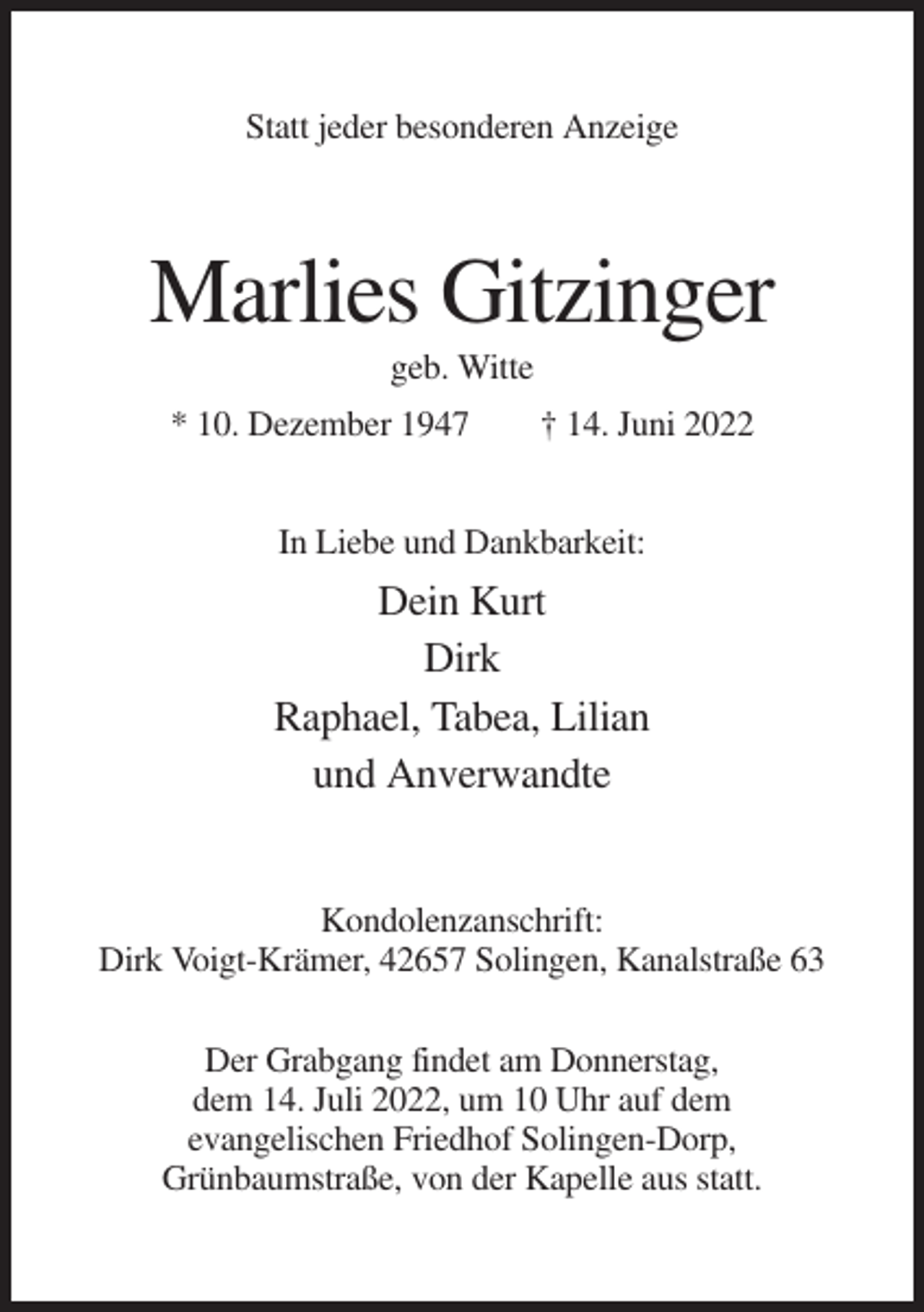 <p>Statt jeder besonderen Anzeige</p><p>Marlies Gitzinger<br />geb. Witte<br />* 10. Dezember 1947</p><p>† 14. Juni 2022</p><p>In Liebe und Dankbarkeit:</p><p>Dein Kurt<br />Dirk<br />Raphael, Tabea, Lilian<br />und Anverwandte</p><p>Kondolenzanschrift:<br />Dirk Voigt-Krämer, 42657 Solingen, Kanalstraße 63<br />Der Grabgang findet am Donnerstag,<br />dem 14. Juli 2022, um 10 Uhr auf dem<br />evangelischen Friedhof Solingen-Dorp,<br />Grünbaumstraße, von der Kapelle aus statt.</p>