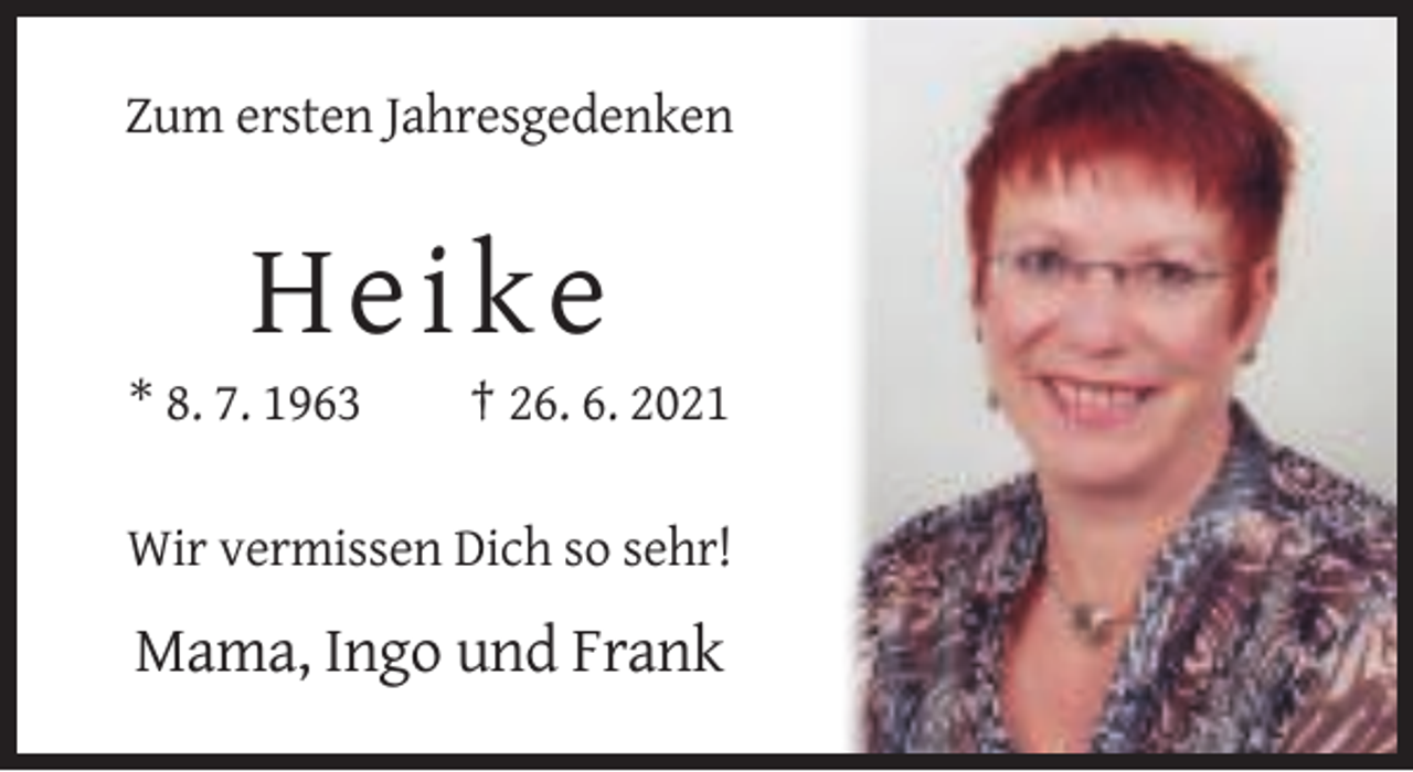 <p>Zum ersten Jahresgedenken</p><p>H e ik e<br />* 8. 7. 1963</p><p>† 26. 6. 2021</p><p>Wir vermissen Dich so sehr!</p><p>Mama, Ingo und Frank</p>