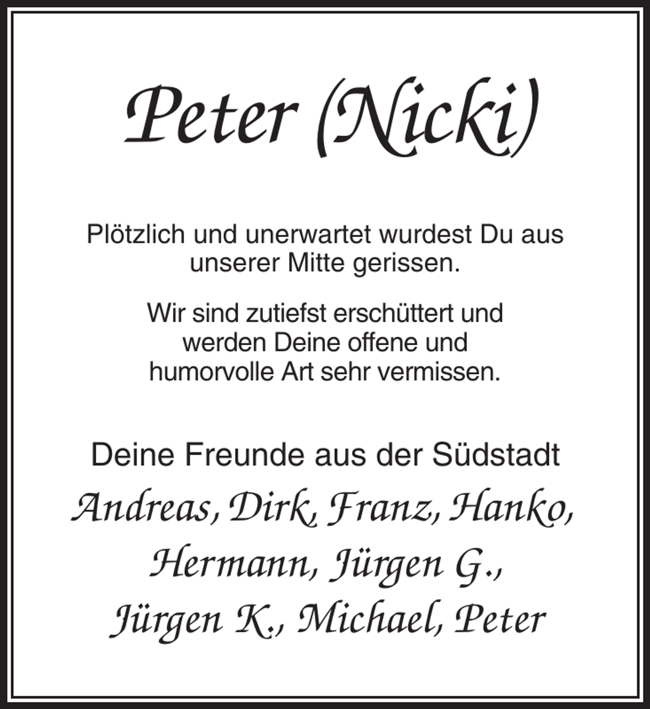 <p>Peter (Nicki)<br />Plötzlich und unerwartet wurdest Du aus<br />unserer Mitte gerissen.<br />Wir sind zutiefst erschüttert und<br />werden Deine offene und<br />humorvolle Art sehr vermissen.</p><p>Deine Freunde aus der Südstadt</p><p>Andreas, Dirk, Franz, Hanko,<br />Hermann, Jürgen G.,<br />Jürgen K., Michael, Peter</p>