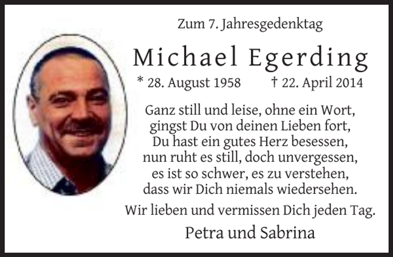 <p>Zum 7. Jahresgedenktag</p><p>Micha e l E g e rd ing<br />* 28. August 1958</p><p>† 22. April 2014</p><p>Ganz still und leise, ohne ein Wort,<br />gingst Du von deinen Lieben fort,<br />Du hast ein gutes Herz besessen,<br />nun ruht es still, doch unvergessen,<br />es ist so schwer, es zu verstehen,<br />dass wir Dich niemals wiedersehen.<br />Wir lieben und vermissen Dich jeden Tag.</p><p>Petra und Sabrina</p>