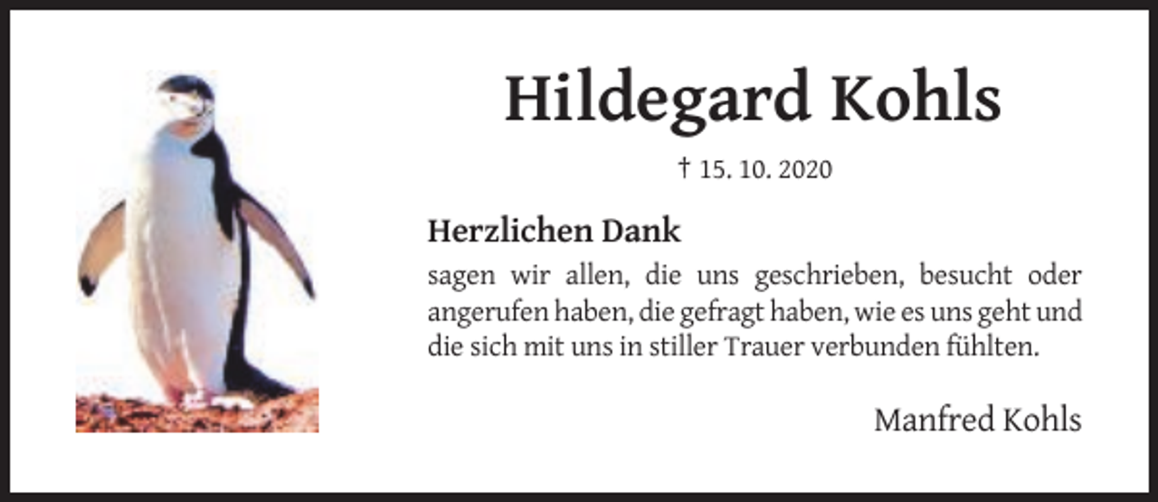 <p>Hildegard Kohls<br />† 15. 10. 2020</p><p>Herzlichen Dank<br />sagen wir allen, die uns geschrieben, besucht oder<br />angerufen haben, die gefragt haben, wie es uns geht und<br />die sich mit uns in stiller Trauer verbunden fühlten.</p><p>Manfred Kohls</p>