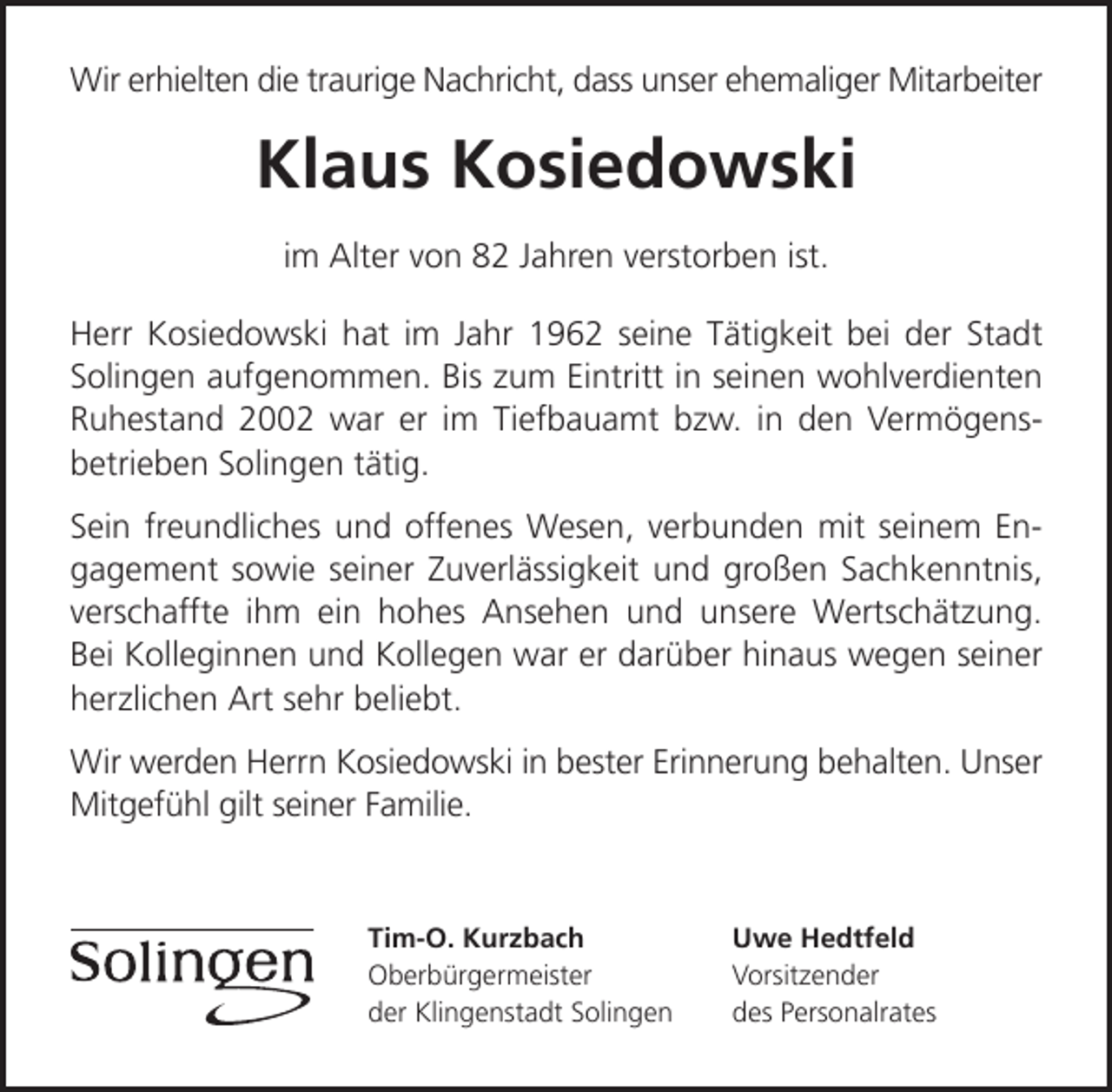 <p>Wir erhielten die traurige Nachricht, dass unser ehemaliger Mitarbeiter</p><p>Klaus Kosiedowski<br />im Alter von 82 Jahren verstorben ist.<br />Herr Kosiedowski hat im Jahr 1962 seine Tätigkeit bei der Stadt<br />Solingen aufgenommen. Bis zum Eintritt in seinen wohlverdienten<br />Ruhestand 2002 war er im Tiefbauamt bzw. in den Vermögensbetrieben Solingen tätig.<br />Sein freundliches und offenes Wesen, verbunden mit seinem Engagement sowie seiner Zuverlässigkeit und großen Sachkenntnis,<br />verschaffte ihm ein hohes Ansehen und unsere Wertschätzung.<br />Bei Kolleginnen und Kollegen war er darüber hinaus wegen seiner<br />herzlichen Art sehr beliebt.<br />Wir werden Herrn Kosiedowski in bester Erinnerung behalten. Unser<br />Mitgefühl gilt seiner Familie.</p><p>Tim-O. Kurzbach<br />Oberbürgermeister<br />der Klingenstadt Solingen</p><p>Uwe Hedtfeld<br />Vorsitzender<br />des Personalrates</p>