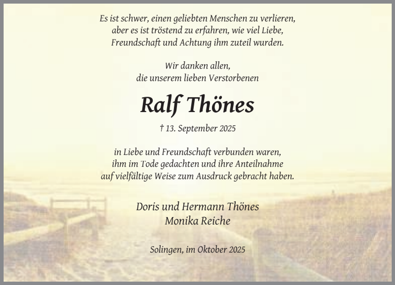 <p>Es ist schwer, einen geliebten Menschen zu verlieren,<br />aber es ist tröstend zu erfahren, wie viel Liebe,<br />Freundschaft und Achtung ihm zuteil wurden.<br />Wir danken allen,<br />die unserem lieben Verstorbenen</p><p>Ralf Thönes<br />† 13. September 2025<br />in Liebe und Freundschaft verbunden waren,<br />ihm im Tode gedachten und ihre Anteilnahme<br />auf vielfältige Weise zum Ausdruck gebracht haben.</p><p>Doris und Hermann Thönes<br />Monika Reiche<br />Solingen, im Oktober 2025</p>
