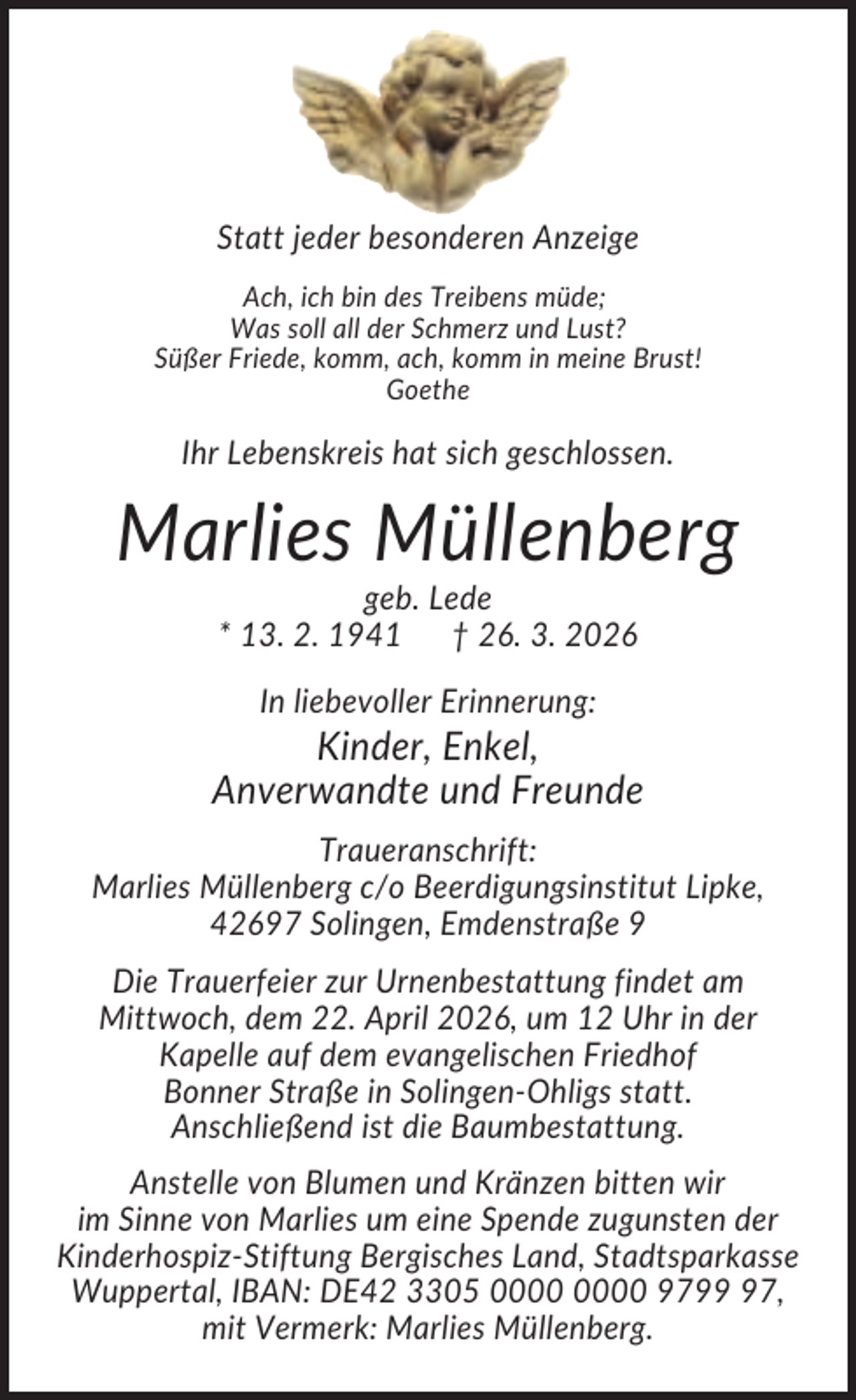 <p>Statt jeder besonderen Anzeige<br />Ach, ich bin des Treibens müde;<br />Was soll all der Schmerz und Lust?<br />Süßer Friede, komm, ach, komm in meine Brust!<br />Goethe</p><p>Ihr Lebenskreis hat sich geschlossen.</p><p>Marlies Müllenberg<br />geb. Lede<br />* 13. 2. 1941 † 26. 3. 2026<br />In liebevoller Erinnerung:</p><p>Kinder, Enkel,<br />Anverwandte und Freunde<br />Traueranschrift:<br />Marlies Müllenberg c/o Beerdigungsinstitut Lipke,<br />42697 Solingen, Emdenstraße 9<br />Die Trauerfeier zur Urnenbestattung findet am<br />Mittwoch, dem 22. April 2026, um 12 Uhr in der<br />Kapelle auf dem evangelischen Friedhof<br />Bonner Straße in Solingen-Ohligs statt.<br />Anschließend ist die Baumbestattung.<br />Anstelle von Blumen und Kränzen bitten wir<br />im Sinne von Marlies um eine Spende zugunsten der<br />Kinderhospiz-Stiftung Bergisches Land, Stadtsparkasse<br />Wuppertal, IBAN: DE42 3305 9797,<br />mit Vermerk: Marlies Müllenberg.</p>