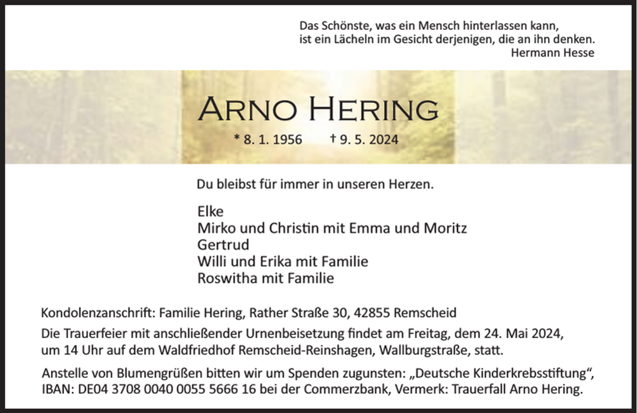 <p>Das Schönste, was ein Mensch hinterlassen kann,<br />ist ein Lächeln im Gesicht derjenigen, die an ihn denken.<br />Hermann Hesse</p><p>Arno Hering<br />* 8. 1. 1956</p><p>† 9. 5. 2024</p><p>Du bleibst für immer in unseren Herzen.</p><p>Elke<br />Mirko und Chris n mit Emma und Moritz<br />Gertrud<br />Willi und Erika mit Familie<br />Roswitha mit Familie<br />Kondolenzanschri : Familie Hering, Rather Straße 30, 42855 Remscheid<br />Die Trauerfeier mit anschließender Urnenbeisetzung ﬁndet am Freitag, dem 24. Mai 2024,<br />um 14 Uhr auf dem Waldfriedhof Remscheid-Reinshagen, Wallburgstraße, sta .<br />Anstelle von Blumengrüßen bi en wir um Spenden zugunsten: „Deutsche Kinderkrebss ung“,<br />IBAN: DE04 3708 00405666 16 bei der Commerzbank, Vermerk: Trauerfall Arno Hering.</p>