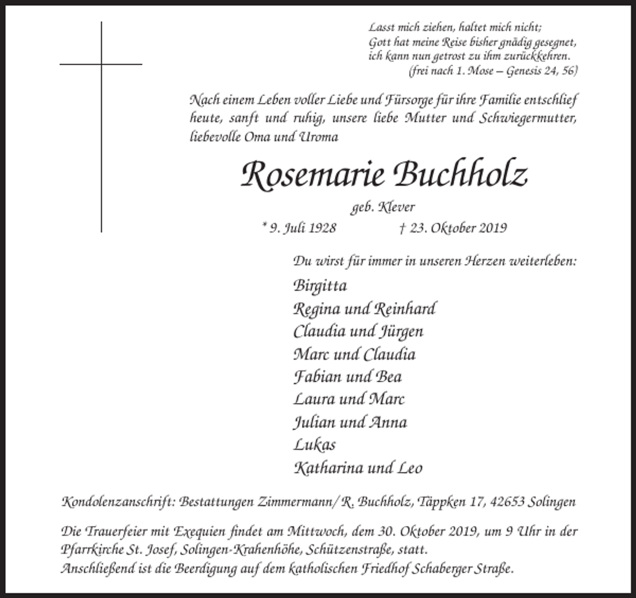 <p>Lasst mich ziehen, haltet mich nicht;<br />Gott hat meine Reise bisher gnädig gesegnet,<br />ich kann nun getrost zu ihm zurückkehren.<br />(frei nach 1. Mose – Genesis 24, 56)</p><p>Nach einem Leben voller Liebe und Fürsorge für ihre Familie entschlief<br />heute, sanft und ruhig, unsere liebe Mutter und Schwiegermutter,<br />liebevolle Oma und Uroma</p><p>Rosemarie Buchholz<br />* 9. Juli 1928</p><p>geb. Klever<br />† 23. Oktober 2019</p><p>Du wirst für immer in unseren Herzen weiterleben:</p><p>Birgitta<br />Regina und Reinhard<br />Claudia und Jürgen<br />Marc und Claudia<br />Fabian und Bea<br />Laura und Marc<br />Julian und Anna<br />Lukas<br />Katharina und Leo<br />Kondolenzanschrift: Bestattungen Zimmermann/ R. Buchholz, Täppken 17, 42653 Solingen<br />Die Trauerfeier mit Exequien findet am Mittwoch, dem 30. Oktober 2019, um 9 Uhr in der<br />Pfarrkirche St. Josef, Solingen-Krahenhöhe, Schützenstraße, statt.<br />Anschließend ist die Beerdigung auf dem katholischen Friedhof Schaberger Straße.</p>