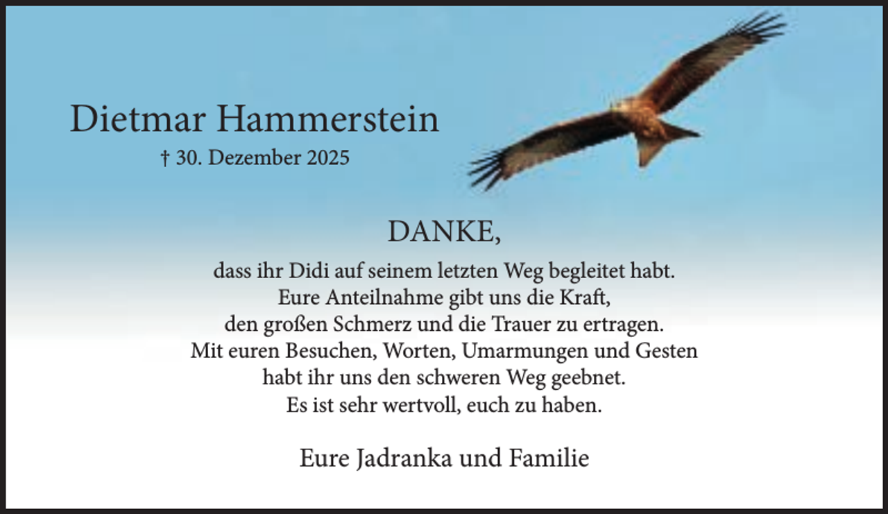 <p>Dietmar Hammerstein<br />† 30. Dezember 2025</p><p>DANKE,<br />dass ihr Didi auf seinem letzten Weg begleitet habt.<br />Eure Anteilnahme gibt uns die Kraft,<br />den großen Schmerz und die Trauer zu ertragen.<br />Mit euren Besuchen, Worten, Umarmungen und Gesten<br />habt ihr uns den schweren Weg geebnet.<br />Es ist sehr wertvoll, euch zu haben.</p><p>Eure Jadranka und Familie</p>