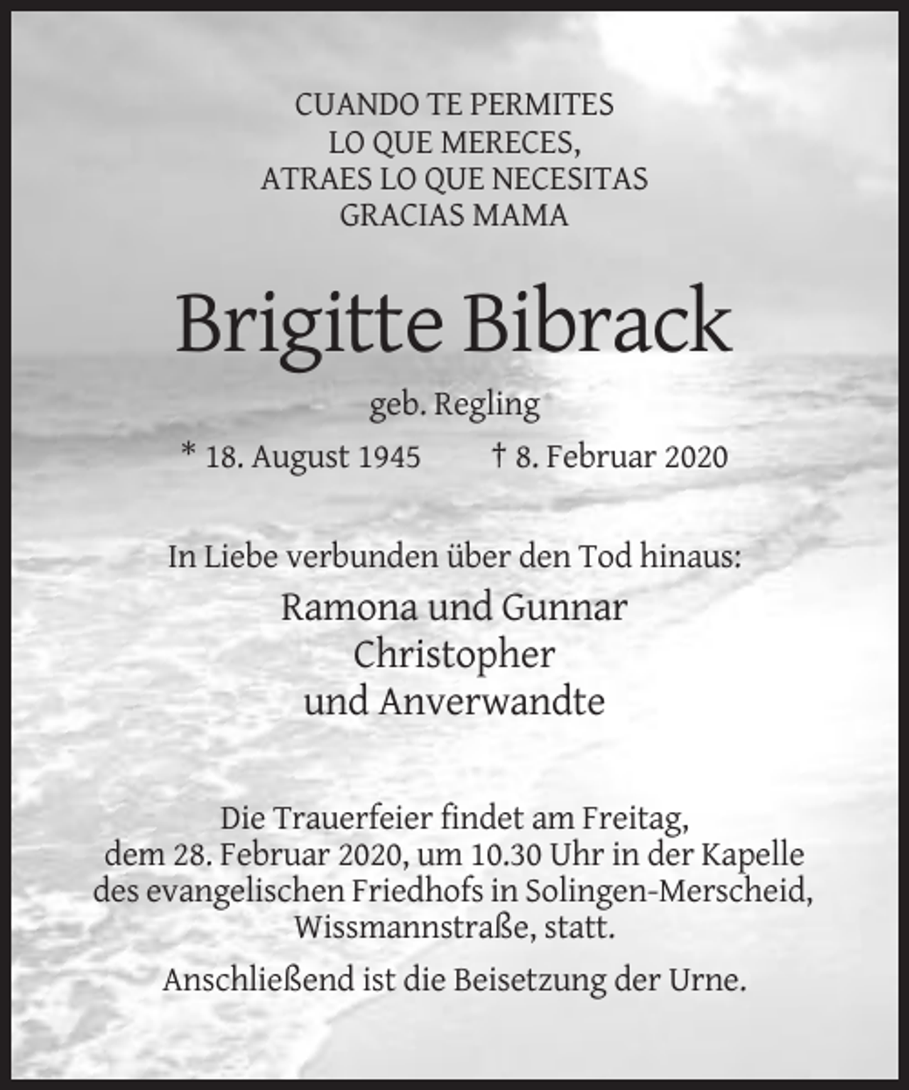<p>CUANDO TE PERMITES<br />LO QUE MERECES,<br />ATRAES LO QUE NECESITAS<br />GRACIAS MAMA</p><p>Brigitte Bibrack<br />geb. Regling<br />* 18. August 1945</p><p>† 8. Februar 2020</p><p>In Liebe verbunden über den Tod hinaus:</p><p>Ramona und Gunnar<br />Christopher<br />und Anverwandte<br />Die Trauerfeier findet am Freitag,<br />dem 28. Februar 2020, um 10.30 Uhr in der Kapelle<br />des evangelischen Friedhofs in Solingen-Merscheid,<br />Wissmannstraße, statt.<br />Anschließend ist die Beisetzung der Urne.</p>