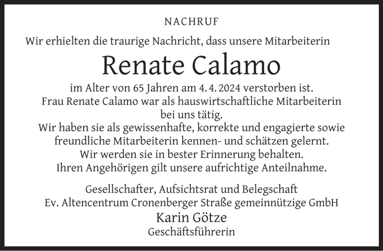 <p>NACHRUF<br />Wir erhielten die traurige Nachricht, dass unsere Mitarbeiterin</p><p>Renate Calamo</p><p>im Alter von 65 Jahren am 4. 4. 2024 verstorben ist.<br />Frau Renate Calamo war als hauswirtschaftliche Mitarbeiterin<br />bei uns tätig.<br />Wir haben sie als gewissenhafte, korrekte und engagierte sowie<br />freundliche Mitarbeiterin kennen- und schätzen gelernt.<br />Wir werden sie in bester Erinnerung behalten.<br />Ihren Angehörigen gilt unsere aufrichtige Anteilnahme.<br />Gesellschafter, Aufsichtsrat und Belegschaft<br />Ev. Altencentrum Cronenberger Straße gemeinnützige GmbH</p><p>Karin Götze</p><p>Geschäftsführerin</p>