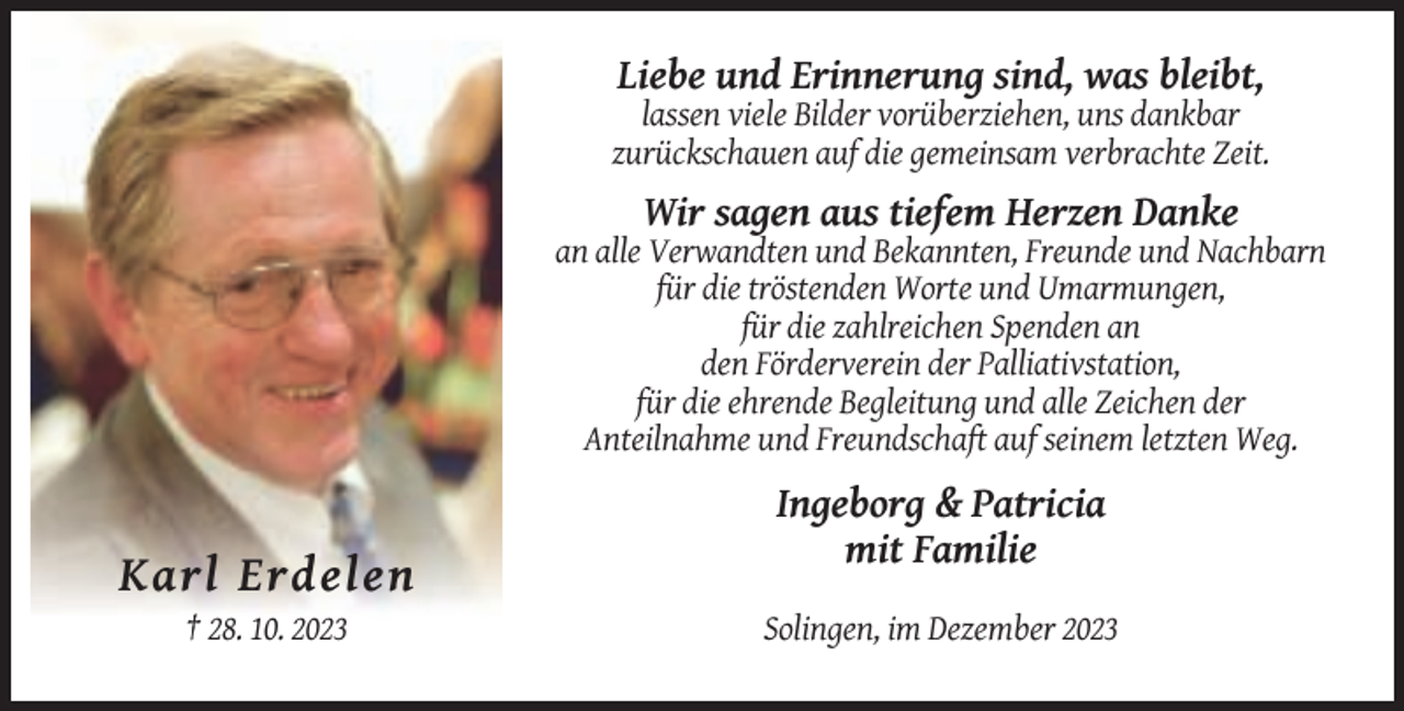 <p>Liebe und Erinnerung sind, was bleibt,<br />lassen viele Bilder vorüberziehen, uns dankbar<br />zurückschauen auf die gemeinsam verbrachte Zeit.</p><p>Wir sagen aus tiefem Herzen Danke<br />an alle Verwandten und Bekannten, Freunde und Nachbarn<br />für die tröstenden Worte und Umarmungen,<br />für die zahlreichen Spenden an<br />den Förderverein der Palliativstation,<br />für die ehrende Begleitung und alle Zeichen der<br />Anteilnahme und Freundschaft auf seinem letzten Weg.</p><p>Ingeborg &amp; Patricia<br />mit Familie</p><p>Karl Erdelen<br />† 28. 10. 2023</p><p>Solingen, im Dezember 2023</p>