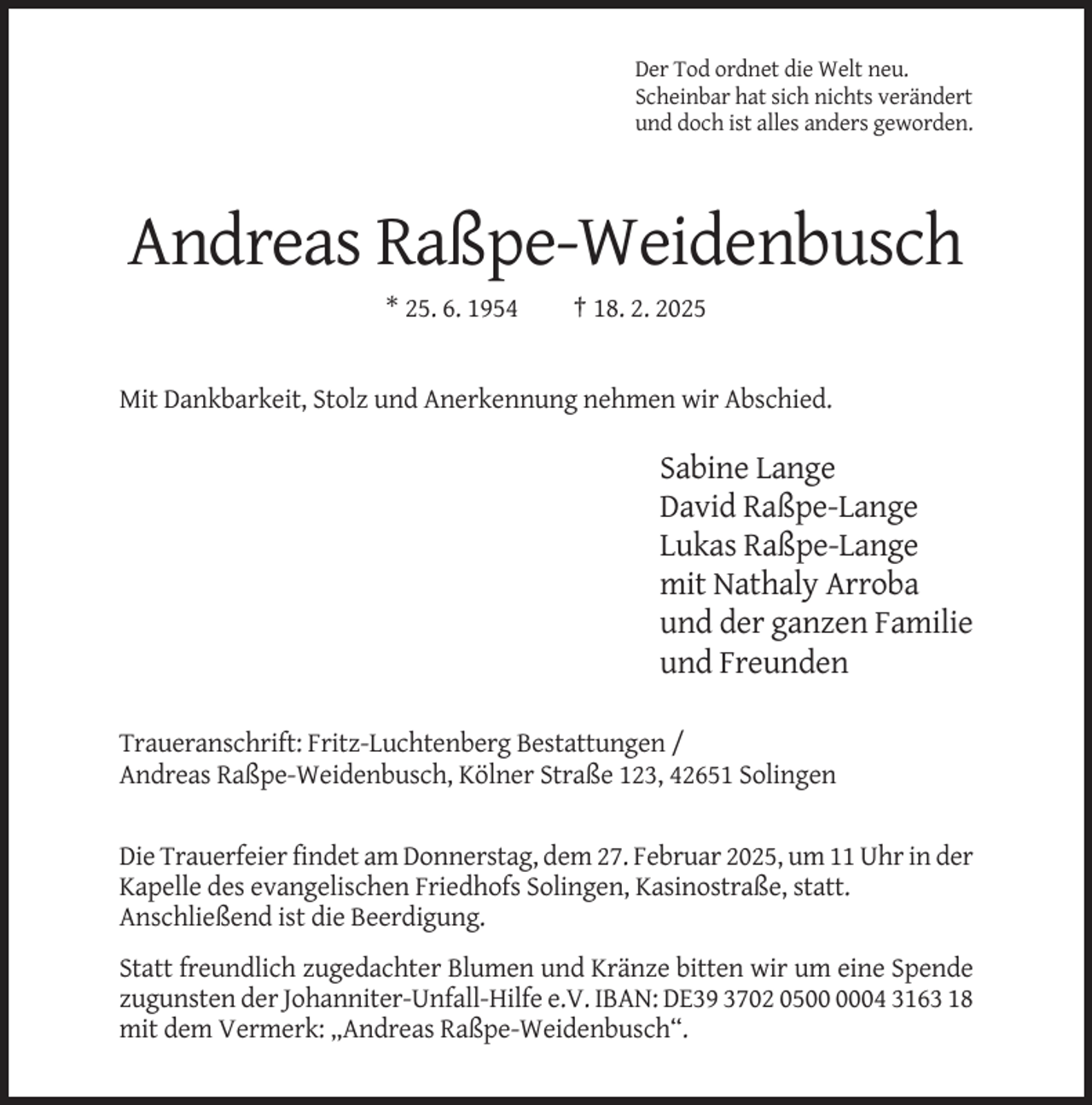 <p>Der Tod ordnet die Welt neu.<br />Scheinbar hat sich nichts verändert<br />und doch ist alles anders geworden.</p><p>Andreas Raßpe-Weidenbusch<br />* 25. 6. 1954</p><p>† 18. 2. 2025</p><p>Mit Dankbarkeit, Stolz und Anerkennung nehmen wir Abschied.</p><p>Sabine Lange<br />David Raßpe-Lange<br />Lukas Raßpe-Lange<br />mit Nathaly Arroba<br />und der ganzen Familie<br />und Freunden<br />Traueranschrift: Fritz-Luchtenberg Bestattungen /<br />Andreas Raßpe-Weidenbusch, Kölner Straße 123, 42651 Solingen</p><p>Die Trauerfeier findet am Donnerstag, dem 27. Februar 2025, um 11 Uhr in der<br />Kapelle des evangelischen Friedhofs Solingen, Kasinostraße, statt.<br />Anschließend ist die Beerdigung.<br />Statt freundlich zugedachter Blumen und Kränze bitten wir um eine Spende<br />zugunsten der Johanniter-Unfall-Hilfe e.V. IBAN: DE39 3702 0504 3163 18<br />mit dem Vermerk: „Andreas Raßpe-Weidenbusch“.</p>