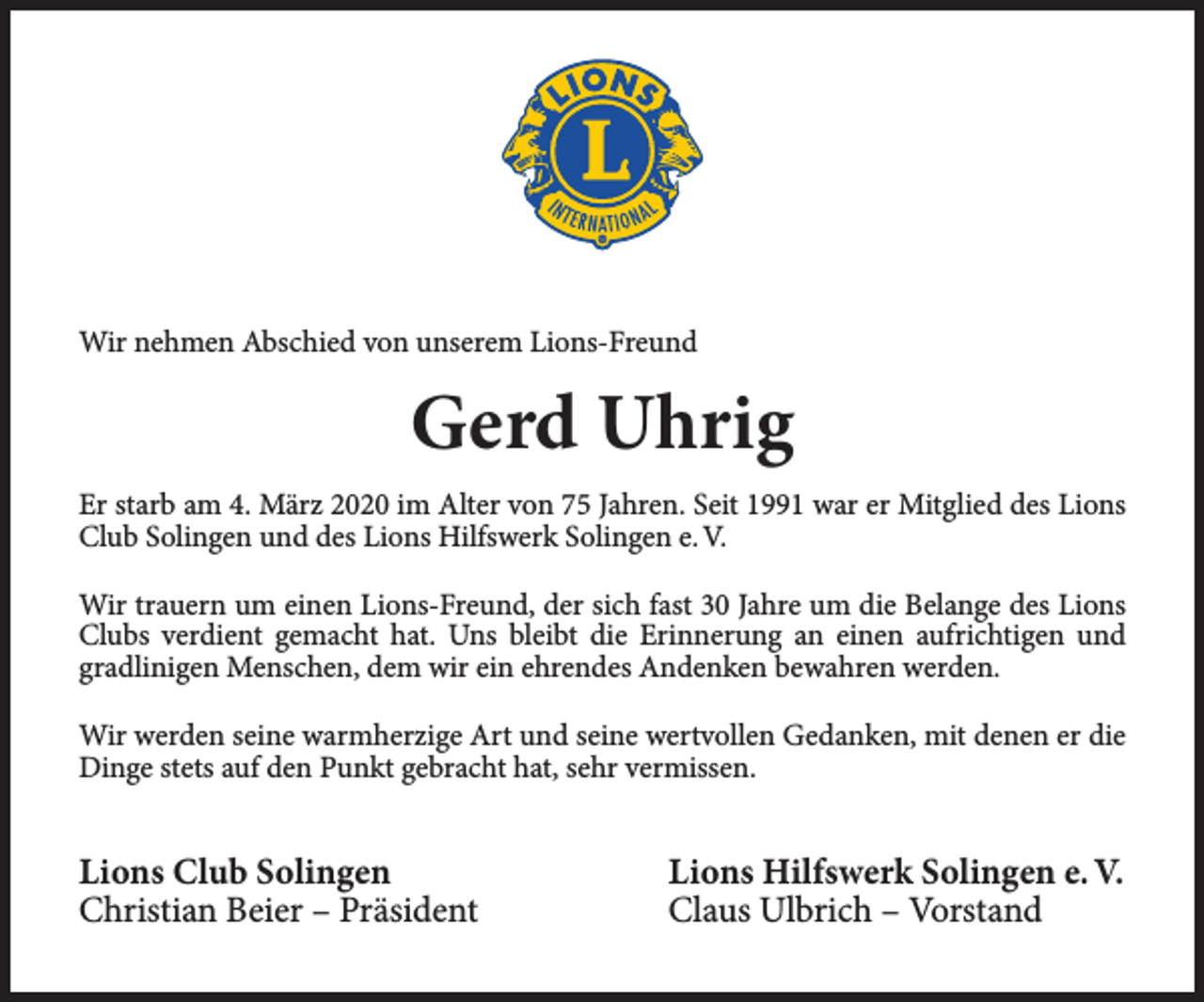 <p>Wir nehmen Abschied von unserem Lions-Freund</p><p>Gerd Uhrig<br />Er starb am 4. März 2020 im Alter von 75 Jahren. Seit 1991 war er Mitglied des Lions<br />Club Solingen und des Lions Hilfswerk Solingen e. V.<br />Wir trauern um einen Lions-Freund, der sich fast 30 Jahre um die Belange des Lions<br />Clubs verdient gemacht hat. Uns bleibt die Erinnerung an einen aufrichtigen und<br />gradlinigen Menschen, dem wir ein ehrendes Andenken bewahren werden.<br />Wir werden seine warmherzige Art und seine wertvollen Gedanken, mit denen er die<br />Dinge stets auf den Punkt gebracht hat, sehr vermissen.</p><p>Lions Club Solingen<br />Christian Beier – Präsident</p><p>Lions Hilfswerk Solingen e. V.<br />Claus Ulbrich – Vorstand</p>