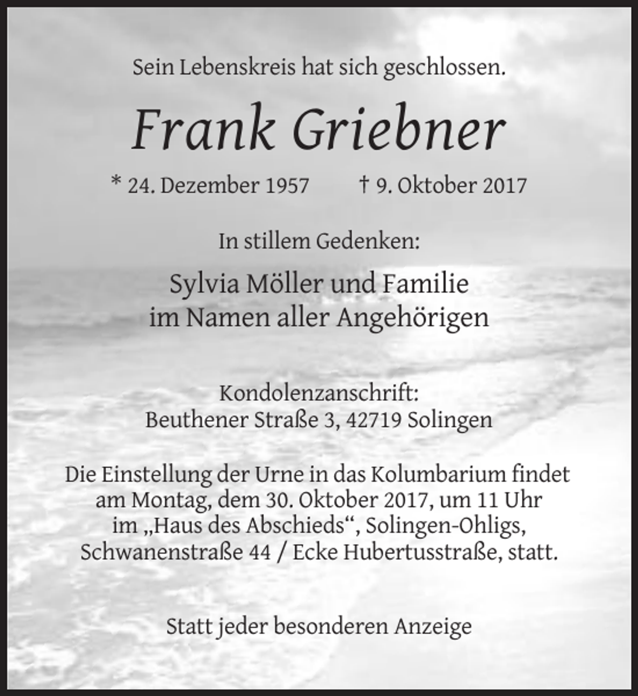 <p>Sein Lebenskreis hat sich geschlossen.</p><p>Frank Griebner<br />* 24. Dezember 1957</p><p>† 9. Oktober 2017</p><p>In stillem Gedenken:</p><p>Sylvia Möller und Familie<br />im Namen aller Angehörigen<br />Kondolenzanschrift:<br />Beuthener Straße 3, 42719 Solingen<br />Die Einstellung der Urne in das Kolumbarium findet<br />am Montag, dem 30. Oktober 2017, um 11 Uhr<br />im „Haus des Abschieds“, Solingen-Ohligs,<br />Schwanenstraße 44 / Ecke Hubertusstraße, statt.</p><p>Statt jeder besonderen Anzeige</p>