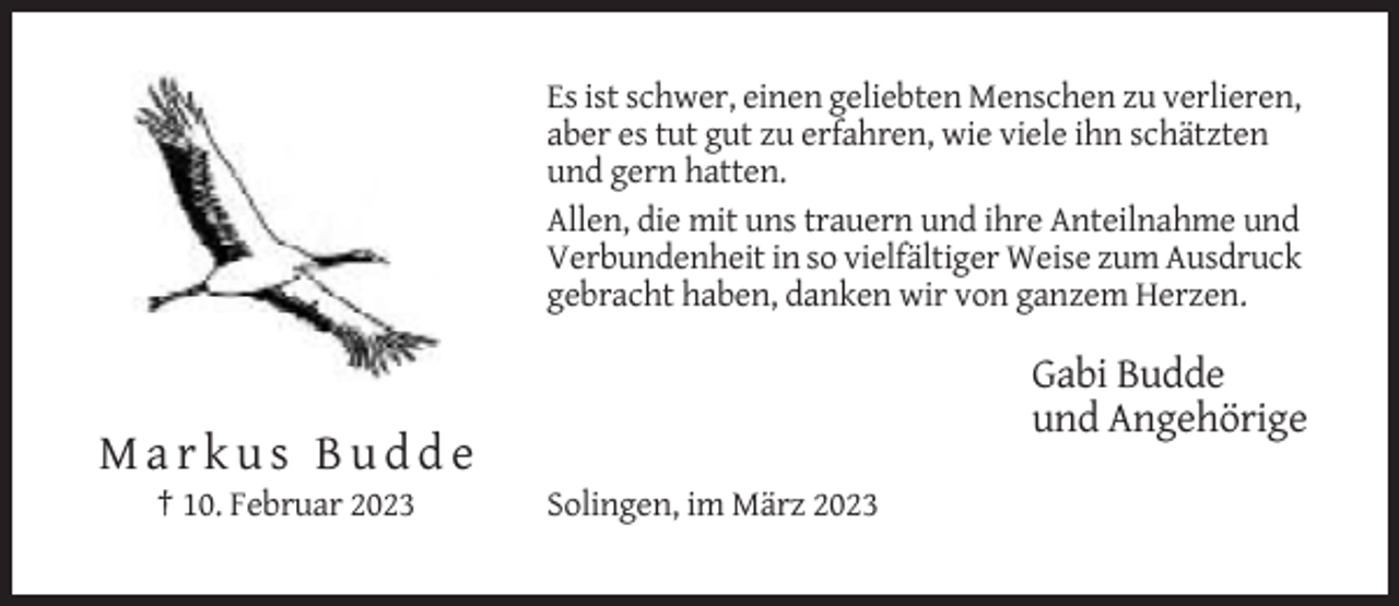 <p>Es ist schwer, einen geliebten Menschen zu verlieren,<br />aber es tut gut zu erfahren, wie viele ihn schätzten<br />und gern hatten.<br />Allen, die mit uns trauern und ihre Anteilnahme und<br />Verbundenheit in so vielfältiger Weise zum Ausdruck<br />gebracht haben, danken wir von ganzem Herzen.</p><p>Gabi Budde<br />und Angehörige</p><p>Markus Budde<br />† 10. Februar 2023</p><p>Solingen, im März 2023</p>