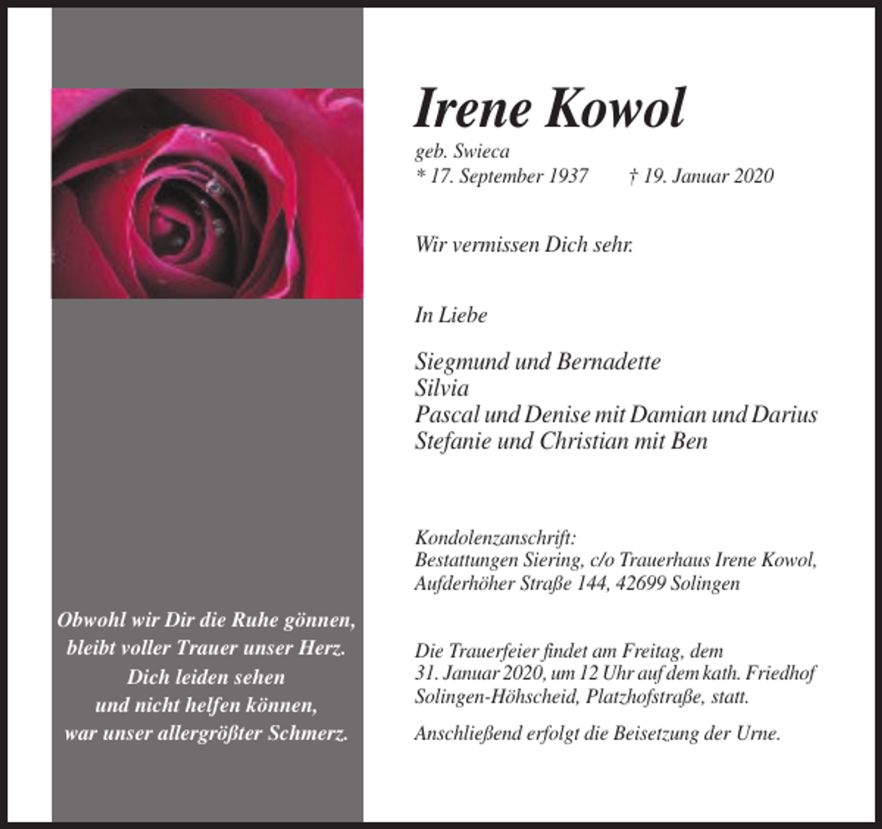 <p>Irene Kowol<br />geb. Swieca<br />* 17. September 1937</p><p>† 19. Januar 2020</p><p>Wir vermissen Dich sehr.<br />In Liebe</p><p>Siegmund und Bernadette<br />Silvia<br />Pascal und Denise mit Damian und Darius<br />Stefanie und Christian mit Ben</p><p>Kondolenzanschrift:<br />Bestattungen Siering, c/o Trauerhaus Irene Kowol,<br />Aufderhöher Straße 144, 42699 Solingen<br />Obwohl wir Dir die Ruhe gönnen,<br />bleibt voller Trauer unser Herz.<br />Dich leiden sehen<br />und nicht helfen können,<br />war unser allergrößter Schmerz.</p><p>Die Trauerfeier findet am Freitag, dem<br />31. Januar 2020, um 12 Uhr auf dem kath. Friedhof<br />Solingen-Höhscheid, Platzhofstraße, statt.<br />Anschließend erfolgt die Beisetzung der Urne.</p>