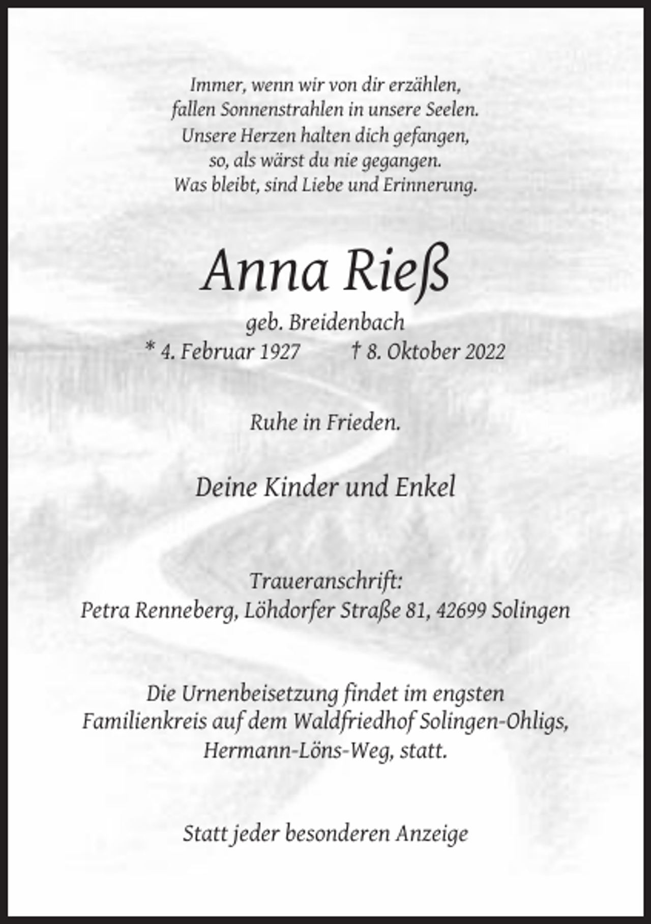 <p>Immer, wenn wir von dir erzählen,<br />fallen Sonnenstrahlen in unsere Seelen.<br />Unsere Herzen halten dich gefangen,<br />so, als wärst du nie gegangen.<br />Was bleibt, sind Liebe und Erinnerung.</p><p>Anna Rieß<br />geb. Breidenbach<br />* 4. Februar 1927<br />† 8. Oktober 2022</p><p>Ruhe in Frieden.</p><p>Deine Kinder und Enkel</p><p>Traueranschrift:<br />Petra Renneberg, Löhdorfer Straße 81, 42699 Solingen</p><p>Die Urnenbeisetzung findet im engsten<br />Familienkreis auf dem Waldfriedhof Solingen-Ohligs,<br />Hermann-Löns-Weg, statt.</p><p>Statt jeder besonderen Anzeige</p>