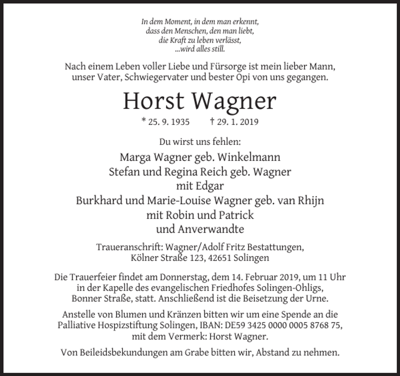 <p>In dem Moment, in dem man erkennt,<br />dass den Menschen, den man liebt,<br />die Kraft zu leben verlässt,<br />…wird alles still.</p><p>Nach einem Leben voller Liebe und Fürsorge ist mein lieber Mann,<br />unser Vater, Schwiegervater und bester Opi von uns gegangen.</p><p>Horst Wagner<br />* 25. 9. 1935</p><p>† 29. 1. 2019</p><p>Du wirst uns fehlen:</p><p>Marga Wagner geb. Winkelmann<br />Stefan und Regina Reich geb. Wagner<br />mit Edgar<br />Burkhard und Marie-Louise Wagner geb. van Rhijn<br />mit Robin und Patrick<br />und Anverwandte<br />Traueranschrift: Wagner/Adolf Fritz Bestattungen,<br />Kölner Straße 123, 42651 Solingen<br />Die Trauerfeier findet am Donnerstag, dem 14. Februar 2019, um 11 Uhr<br />in der Kapelle des evangelischen Friedhofes Solingen-Ohligs,<br />Bonner Straße, statt. Anschließend ist die Beisetzung der Urne.<br />Anstelle von Blumen und Kränzen bitten wir um eine Spende an die<br />Palliative Hospizstiftung Solingen, IBAN: DE59 3425 05 8768 75,<br />mit dem Vermerk: Horst Wagner.<br />Von Beileidsbekundungen am Grabe bitten wir, Abstand zu nehmen.</p>