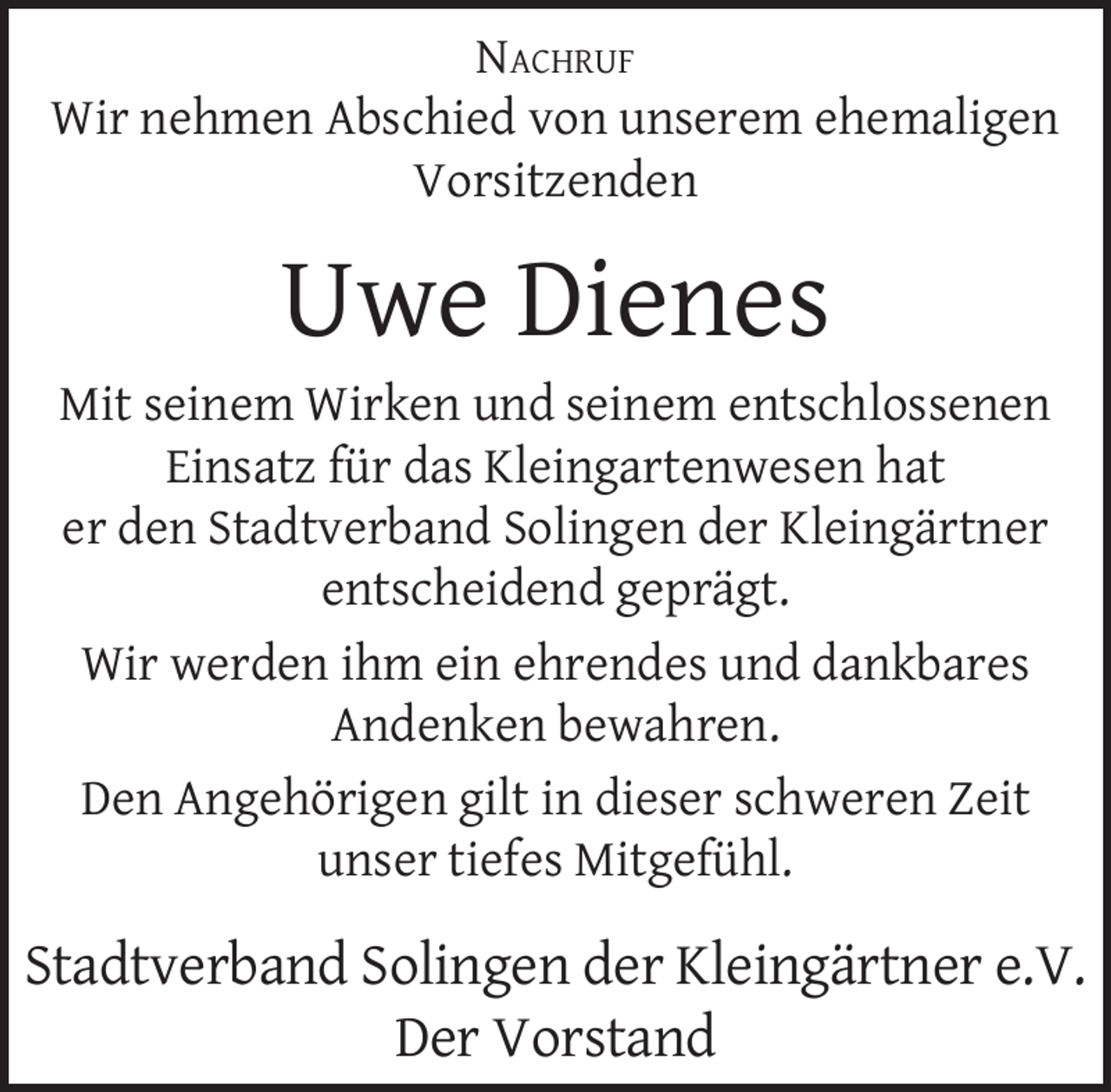 <p>NACHRUF<br />Wir nehmen Abschied von unserem ehemaligen<br />Vorsitzenden</p><p>Uwe Dienes</p><p>Mit seinem Wirken und seinem entschlossenen<br />Einsatz für das Kleingartenwesen hat<br />er den Stadtverband Solingen der Kleingärtner<br />entscheidend geprägt.<br />Wir werden ihm ein ehrendes und dankbares<br />Andenken bewahren.<br />Den Angehörigen gilt in dieser schweren Zeit<br />unser tiefes Mitgefühl.</p><p>Stadtverband Solingen der Kleingärtner e.V.<br />Der Vorstand</p>