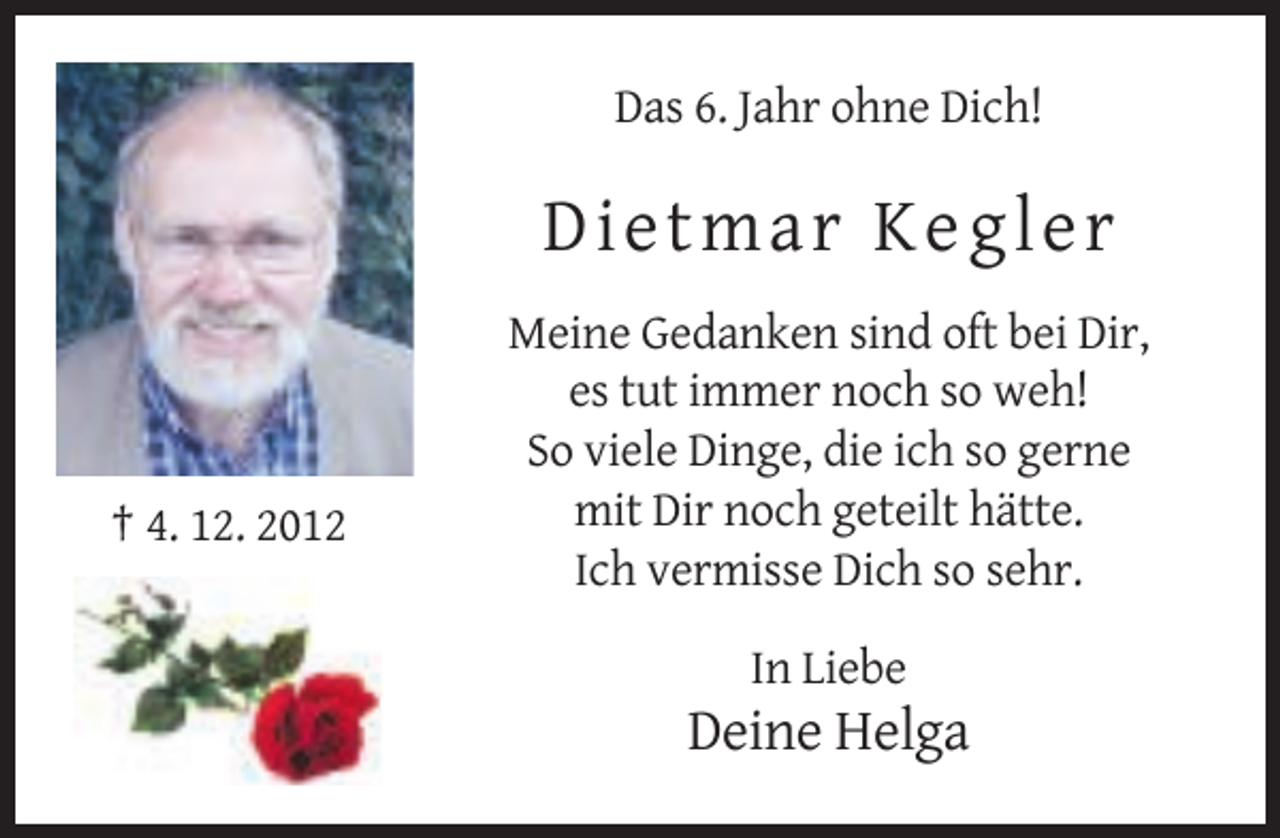 <p>Das 6. Jahr ohne Dich!</p><p>Die t ma r K e g l e r</p><p>† 4. 12. 2012</p><p>Meine Gedanken sind oft bei Dir,<br />es tut immer noch so weh!<br />So viele Dinge, die ich so gerne<br />mit Dir noch geteilt hätte.<br />Ich vermisse Dich so sehr.<br />In Liebe</p><p>Deine Helga</p>