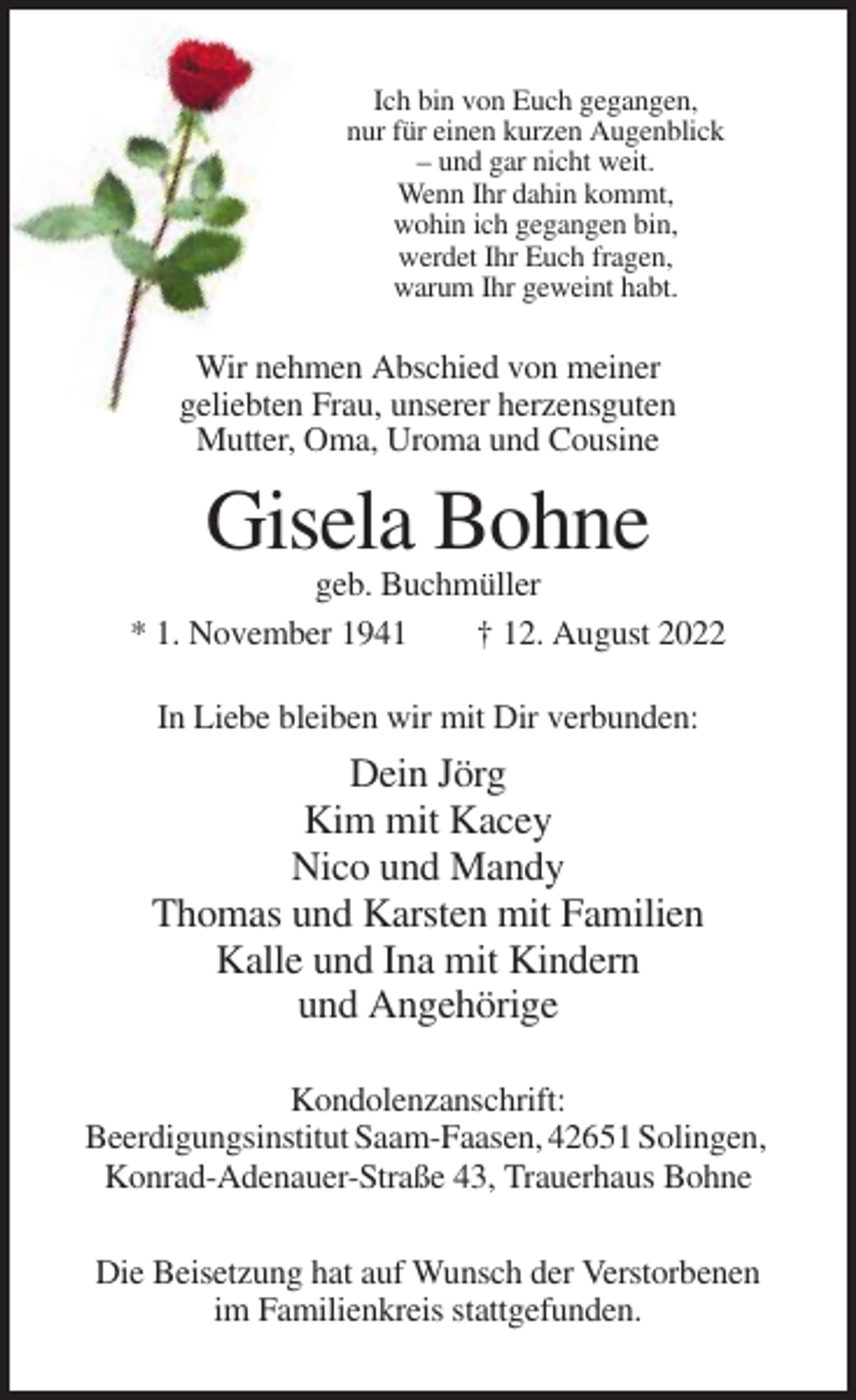 <p>Ich bin von Euch gegangen,<br />nur für einen kurzen Augenblick<br />– und gar nicht weit.<br />Wenn Ihr dahin kommt,<br />wohin ich gegangen bin,<br />werdet Ihr Euch fragen,<br />warum Ihr geweint habt.</p><p>Wir nehmen Abschied von meiner<br />geliebten Frau, unserer herzensguten<br />Mutter, Oma, Uroma und Cousine</p><p>Gisela Bohne<br />geb. Buchmüller<br />* 1. November 1941<br />† 12. August 2022<br />In Liebe bleiben wir mit Dir verbunden:</p><p>Dein Jörg<br />Kim mit Kacey<br />Nico und Mandy<br />Thomas und Karsten mit Familien<br />Kalle und Ina mit Kindern<br />und Angehörige<br />Kondolenzanschrift:<br />Beerdigungsinstitut Saam-Faasen, 42651 Solingen,<br />Konrad-Adenauer-Straße 43, Trauerhaus Bohne<br />Die Beisetzung hat auf Wunsch der Verstorbenen<br />im Familienkreis stattgefunden.</p>