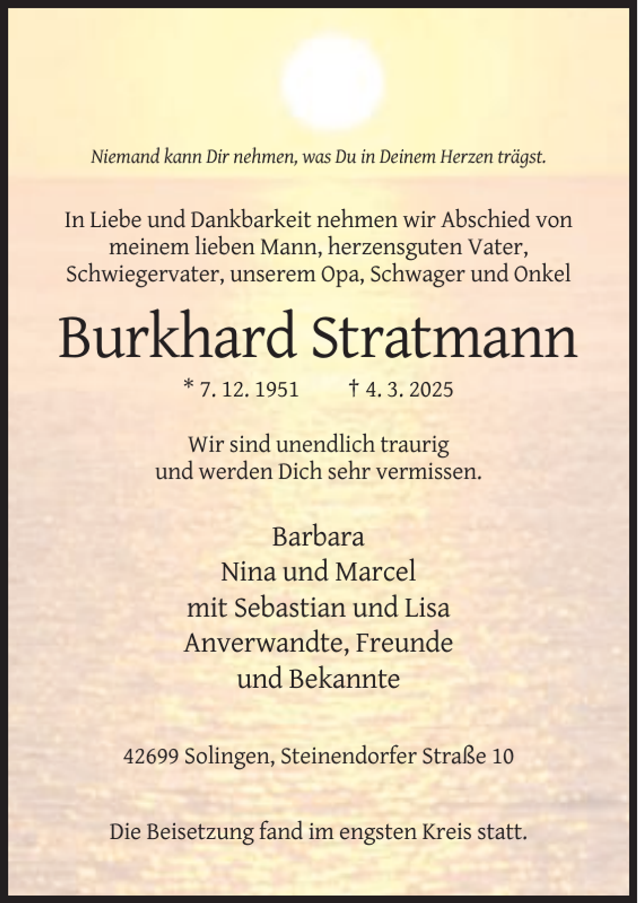 <p>Niemand kann Dir nehmen, was Du in Deinem Herzen trägst.</p><p>In Liebe und Dankbarkeit nehmen wir Abschied von<br />meinem lieben Mann, herzensguten Vater,<br />Schwiegervater, unserem Opa, Schwager und Onkel</p><p>Burkhard Stratmann<br />* 7. 12. 1951</p><p>† 4. 3. 2025</p><p>Wir sind unendlich traurig<br />und werden Dich sehr vermissen.</p><p>Barbara<br />Nina und Marcel<br />mit Sebastian und Lisa<br />Anverwandte, Freunde<br />und Bekannte<br />42699 Solingen, Steinendorfer Straße 10</p><p>Die Beisetzung fand im engsten Kreis statt.</p>