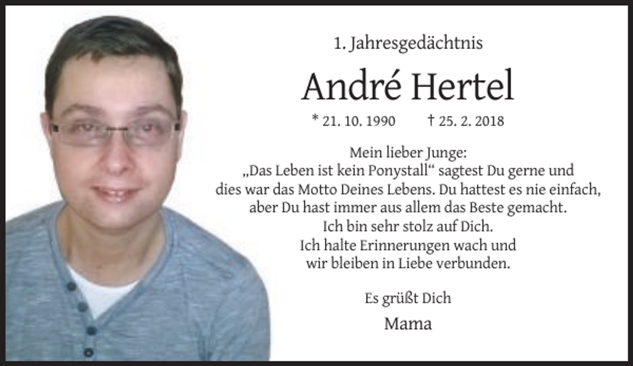 <p>1. Jahresgedächtnis</p><p>André Hertel<br />* 21. 10. 1990</p><p>† 25. 2. 2018</p><p>Mein lieber Junge:<br />„Das Leben ist kein Ponystall“ sagtest Du gerne und<br />dies war das Motto Deines Lebens. Du hattest es nie einfach,<br />aber Du hast immer aus allem das Beste gemacht.<br />Ich bin sehr stolz auf Dich.<br />Ich halte Erinnerungen wach und<br />wir bleiben in Liebe verbunden.<br />Es grüßt Dich</p><p>Mama</p>